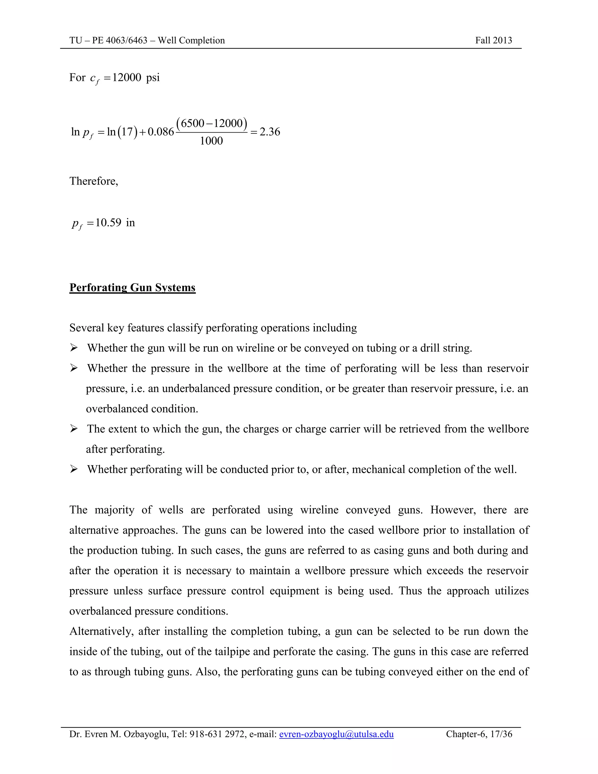 TU – PE 4063/6463 – Well Completion Fall 2013
Dr. Evren M. Ozbayoglu, Tel: 918-631 2972, e-mail: evren-ozbayoglu@utulsa.edu Chapter-6, 17/36
For 12000
f
c  psi
 
 
6500 12000
ln ln 17 0.086 2.36
1000
f
p

  
Therefore,
10.59
f
p  in
Perforating Gun Systems
Several key features classify perforating operations including
 Whether the gun will be run on wireline or be conveyed on tubing or a drill string.
 Whether the pressure in the wellbore at the time of perforating will be less than reservoir
pressure, i.e. an underbalanced pressure condition, or be greater than reservoir pressure, i.e. an
overbalanced condition.
 The extent to which the gun, the charges or charge carrier will be retrieved from the wellbore
after perforating.
 Whether perforating will be conducted prior to, or after, mechanical completion of the well.
The majority of wells are perforated using wireline conveyed guns. However, there are
alternative approaches. The guns can be lowered into the cased wellbore prior to installation of
the production tubing. In such cases, the guns are referred to as casing guns and both during and
after the operation it is necessary to maintain a wellbore pressure which exceeds the reservoir
pressure unless surface pressure control equipment is being used. Thus the approach utilizes
overbalanced pressure conditions.
Alternatively, after installing the completion tubing, a gun can be selected to be run down the
inside of the tubing, out of the tailpipe and perforate the casing. The guns in this case are referred
to as through tubing guns. Also, the perforating guns can be tubing conveyed either on the end of
 