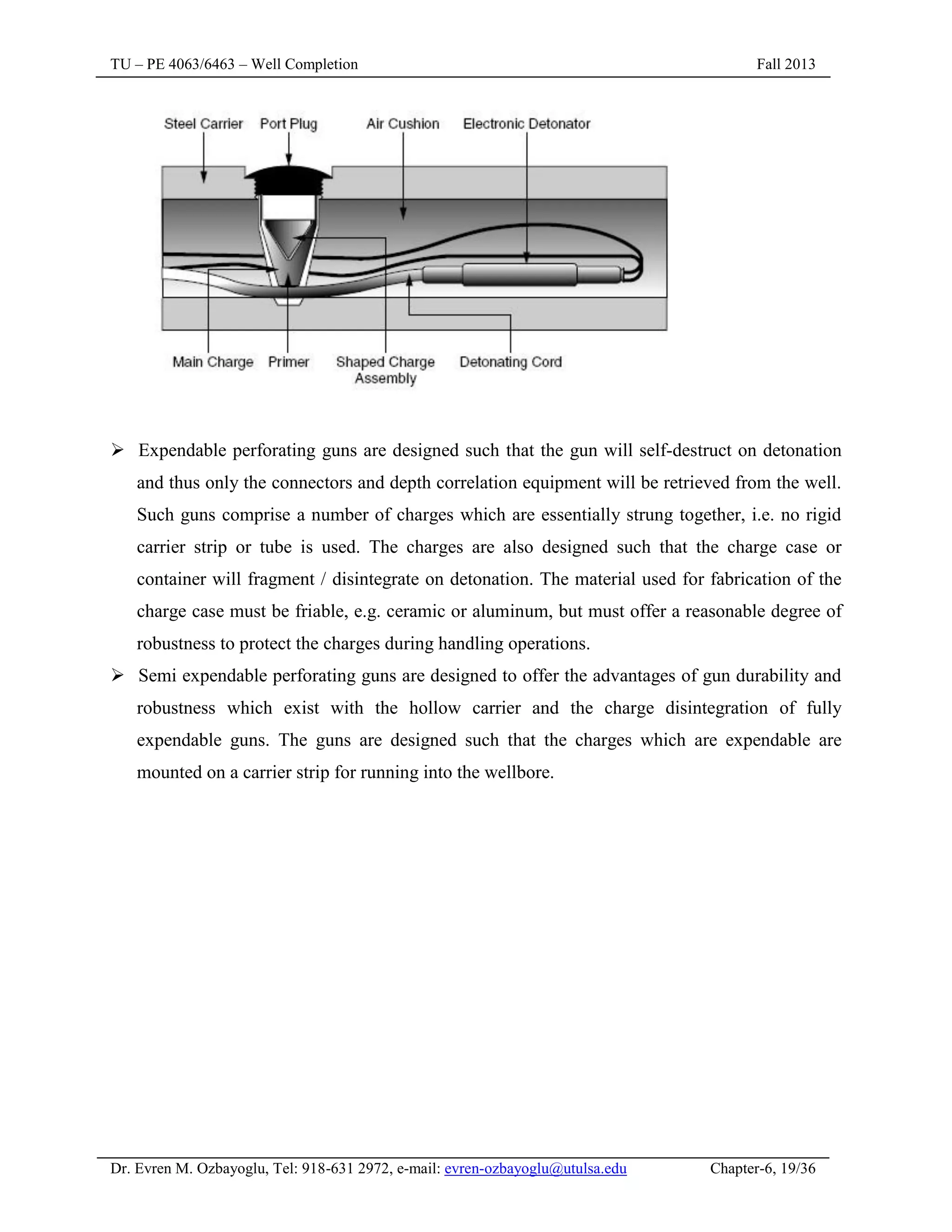 TU – PE 4063/6463 – Well Completion Fall 2013
Dr. Evren M. Ozbayoglu, Tel: 918-631 2972, e-mail: evren-ozbayoglu@utulsa.edu Chapter-6, 19/36
 Expendable perforating guns are designed such that the gun will self-destruct on detonation
and thus only the connectors and depth correlation equipment will be retrieved from the well.
Such guns comprise a number of charges which are essentially strung together, i.e. no rigid
carrier strip or tube is used. The charges are also designed such that the charge case or
container will fragment / disintegrate on detonation. The material used for fabrication of the
charge case must be friable, e.g. ceramic or aluminum, but must offer a reasonable degree of
robustness to protect the charges during handling operations.
 Semi expendable perforating guns are designed to offer the advantages of gun durability and
robustness which exist with the hollow carrier and the charge disintegration of fully
expendable guns. The guns are designed such that the charges which are expendable are
mounted on a carrier strip for running into the wellbore.
 