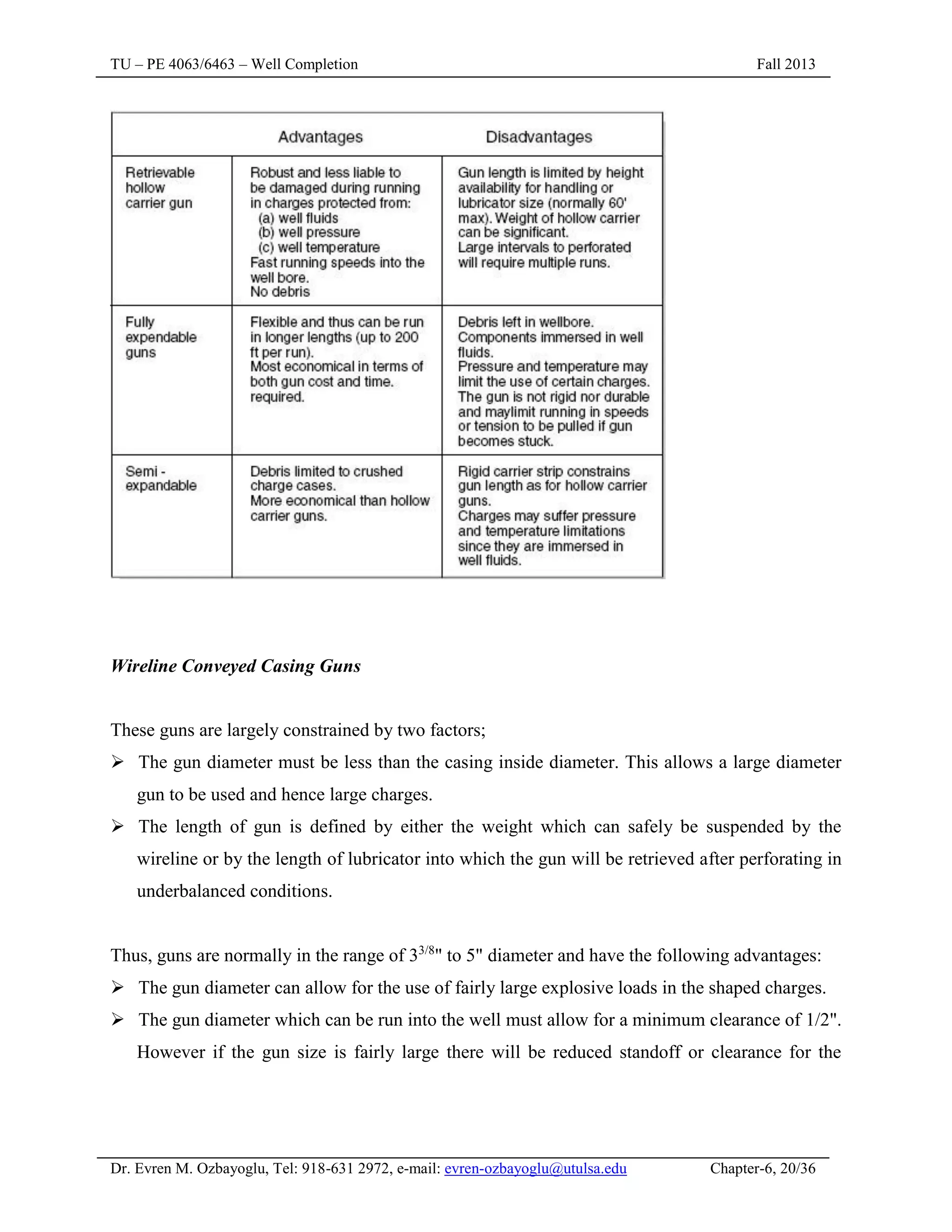 TU – PE 4063/6463 – Well Completion Fall 2013
Dr. Evren M. Ozbayoglu, Tel: 918-631 2972, e-mail: evren-ozbayoglu@utulsa.edu Chapter-6, 20/36
Wireline Conveyed Casing Guns
These guns are largely constrained by two factors;
 The gun diameter must be less than the casing inside diameter. This allows a large diameter
gun to be used and hence large charges.
 The length of gun is defined by either the weight which can safely be suspended by the
wireline or by the length of lubricator into which the gun will be retrieved after perforating in
underbalanced conditions.
Thus, guns are normally in the range of 33/8
" to 5" diameter and have the following advantages:
 The gun diameter can allow for the use of fairly large explosive loads in the shaped charges.
 The gun diameter which can be run into the well must allow for a minimum clearance of 1/2".
However if the gun size is fairly large there will be reduced standoff or clearance for the
 