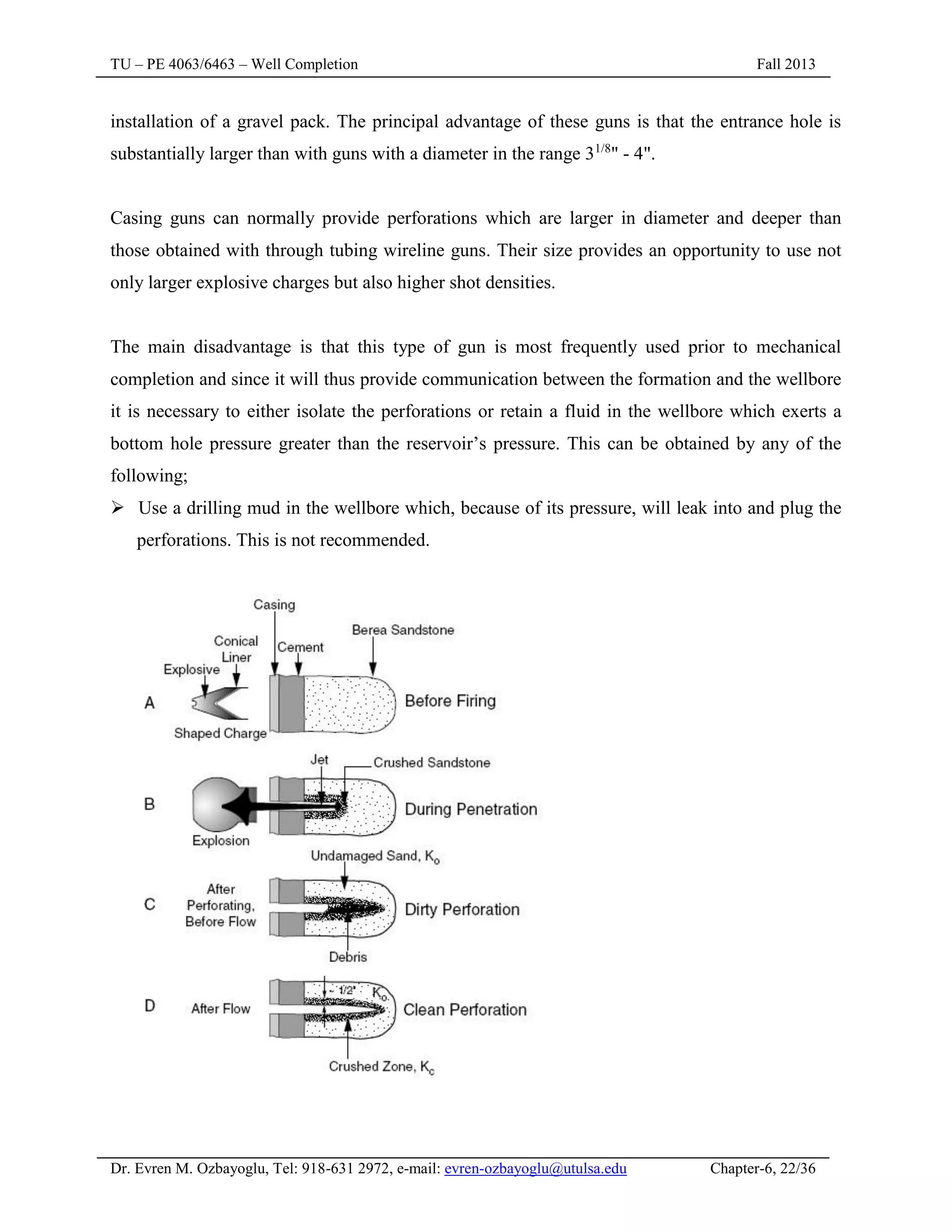 TU – PE 4063/6463 – Well Completion Fall 2013
Dr. Evren M. Ozbayoglu, Tel: 918-631 2972, e-mail: evren-ozbayoglu@utulsa.edu Chapter-6, 22/36
installation of a gravel pack. The principal advantage of these guns is that the entrance hole is
substantially larger than with guns with a diameter in the range 31/8
" - 4".
Casing guns can normally provide perforations which are larger in diameter and deeper than
those obtained with through tubing wireline guns. Their size provides an opportunity to use not
only larger explosive charges but also higher shot densities.
The main disadvantage is that this type of gun is most frequently used prior to mechanical
completion and since it will thus provide communication between the formation and the wellbore
it is necessary to either isolate the perforations or retain a fluid in the wellbore which exerts a
bottom hole pressure greater than the reservoir’s pressure. This can be obtained by any of the
following;
 Use a drilling mud in the wellbore which, because of its pressure, will leak into and plug the
perforations. This is not recommended.
 