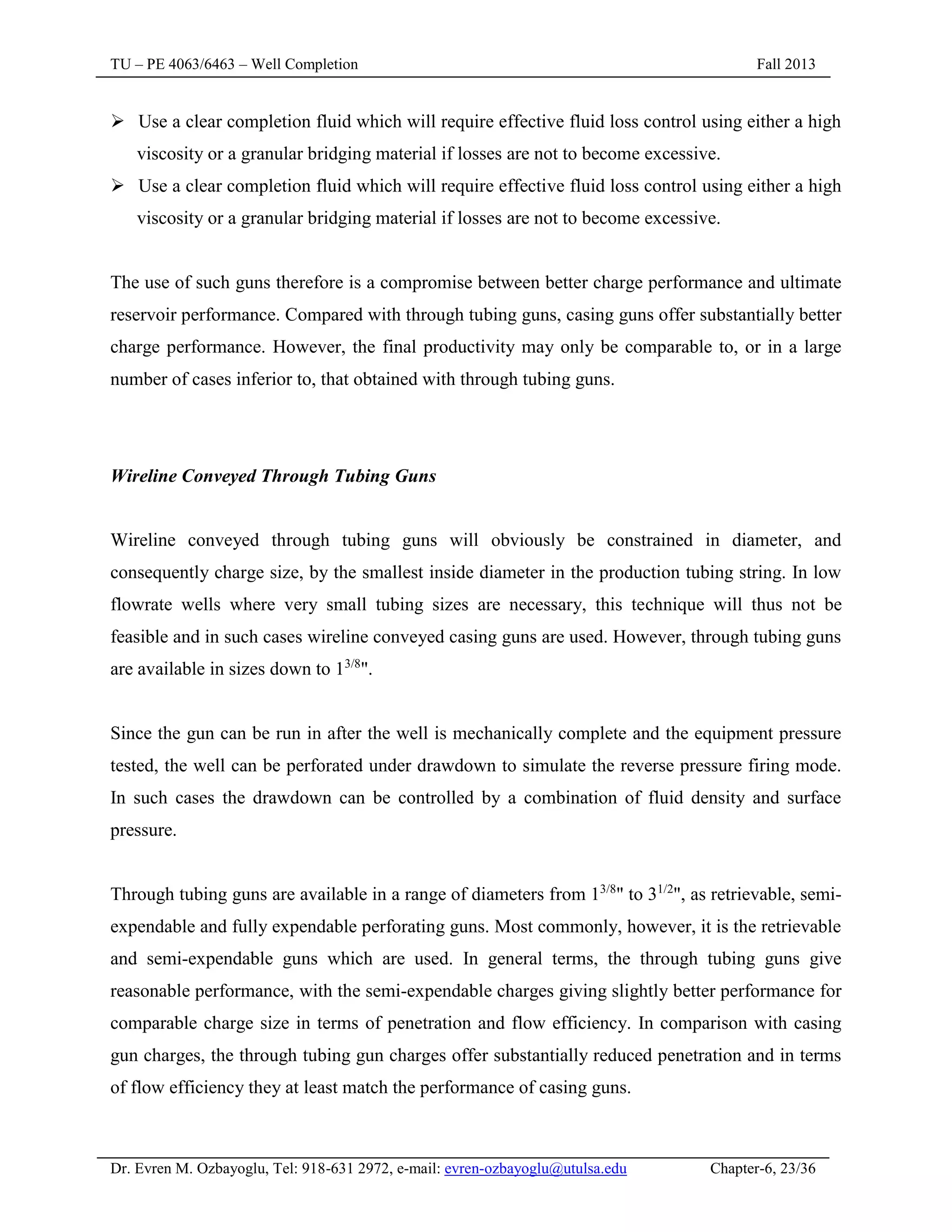 TU – PE 4063/6463 – Well Completion Fall 2013
Dr. Evren M. Ozbayoglu, Tel: 918-631 2972, e-mail: evren-ozbayoglu@utulsa.edu Chapter-6, 23/36
 Use a clear completion fluid which will require effective fluid loss control using either a high
viscosity or a granular bridging material if losses are not to become excessive.
 Use a clear completion fluid which will require effective fluid loss control using either a high
viscosity or a granular bridging material if losses are not to become excessive.
The use of such guns therefore is a compromise between better charge performance and ultimate
reservoir performance. Compared with through tubing guns, casing guns offer substantially better
charge performance. However, the final productivity may only be comparable to, or in a large
number of cases inferior to, that obtained with through tubing guns.
Wireline Conveyed Through Tubing Guns
Wireline conveyed through tubing guns will obviously be constrained in diameter, and
consequently charge size, by the smallest inside diameter in the production tubing string. In low
flowrate wells where very small tubing sizes are necessary, this technique will thus not be
feasible and in such cases wireline conveyed casing guns are used. However, through tubing guns
are available in sizes down to 13/8
".
Since the gun can be run in after the well is mechanically complete and the equipment pressure
tested, the well can be perforated under drawdown to simulate the reverse pressure firing mode.
In such cases the drawdown can be controlled by a combination of fluid density and surface
pressure.
Through tubing guns are available in a range of diameters from 13/8
" to 31/2
", as retrievable, semi-
expendable and fully expendable perforating guns. Most commonly, however, it is the retrievable
and semi-expendable guns which are used. In general terms, the through tubing guns give
reasonable performance, with the semi-expendable charges giving slightly better performance for
comparable charge size in terms of penetration and flow efficiency. In comparison with casing
gun charges, the through tubing gun charges offer substantially reduced penetration and in terms
of flow efficiency they at least match the performance of casing guns.
 