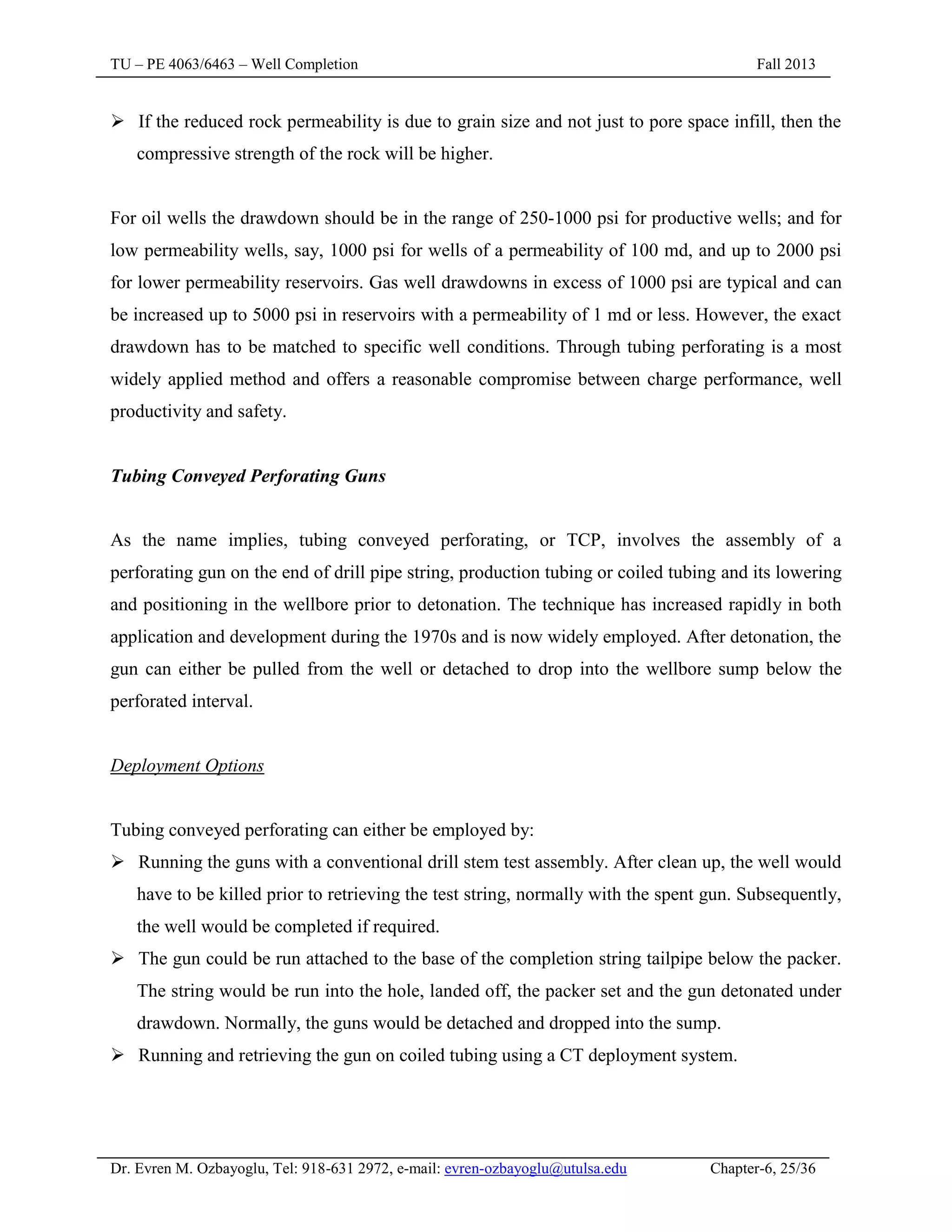 TU – PE 4063/6463 – Well Completion Fall 2013
Dr. Evren M. Ozbayoglu, Tel: 918-631 2972, e-mail: evren-ozbayoglu@utulsa.edu Chapter-6, 25/36
 If the reduced rock permeability is due to grain size and not just to pore space infill, then the
compressive strength of the rock will be higher.
For oil wells the drawdown should be in the range of 250-1000 psi for productive wells; and for
low permeability wells, say, 1000 psi for wells of a permeability of 100 md, and up to 2000 psi
for lower permeability reservoirs. Gas well drawdowns in excess of 1000 psi are typical and can
be increased up to 5000 psi in reservoirs with a permeability of 1 md or less. However, the exact
drawdown has to be matched to specific well conditions. Through tubing perforating is a most
widely applied method and offers a reasonable compromise between charge performance, well
productivity and safety.
Tubing Conveyed Perforating Guns
As the name implies, tubing conveyed perforating, or TCP, involves the assembly of a
perforating gun on the end of drill pipe string, production tubing or coiled tubing and its lowering
and positioning in the wellbore prior to detonation. The technique has increased rapidly in both
application and development during the 1970s and is now widely employed. After detonation, the
gun can either be pulled from the well or detached to drop into the wellbore sump below the
perforated interval.
Deployment Options
Tubing conveyed perforating can either be employed by:
 Running the guns with a conventional drill stem test assembly. After clean up, the well would
have to be killed prior to retrieving the test string, normally with the spent gun. Subsequently,
the well would be completed if required.
 The gun could be run attached to the base of the completion string tailpipe below the packer.
The string would be run into the hole, landed off, the packer set and the gun detonated under
drawdown. Normally, the guns would be detached and dropped into the sump.
 Running and retrieving the gun on coiled tubing using a CT deployment system.
 