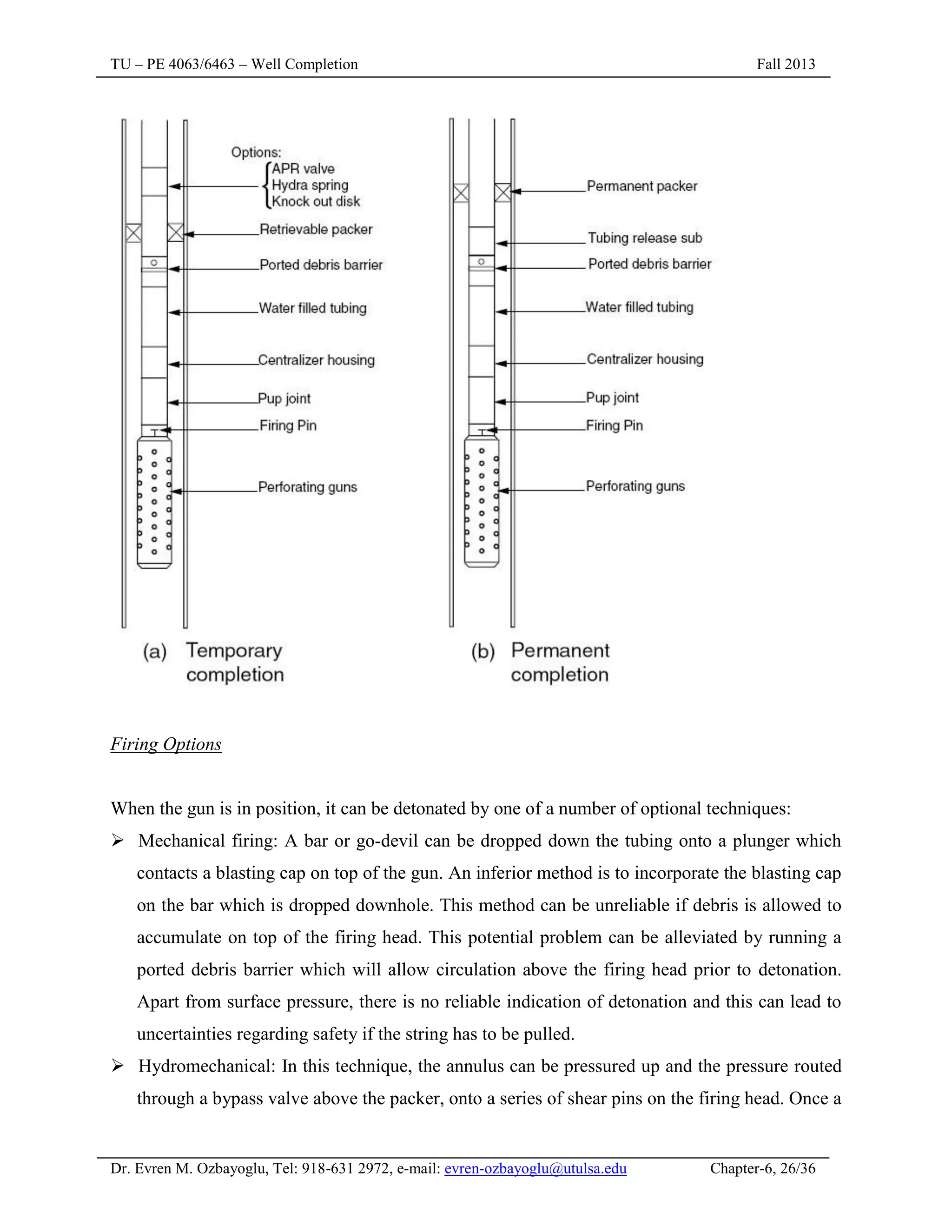 TU – PE 4063/6463 – Well Completion Fall 2013
Dr. Evren M. Ozbayoglu, Tel: 918-631 2972, e-mail: evren-ozbayoglu@utulsa.edu Chapter-6, 26/36
Firing Options
When the gun is in position, it can be detonated by one of a number of optional techniques:
 Mechanical firing: A bar or go-devil can be dropped down the tubing onto a plunger which
contacts a blasting cap on top of the gun. An inferior method is to incorporate the blasting cap
on the bar which is dropped downhole. This method can be unreliable if debris is allowed to
accumulate on top of the firing head. This potential problem can be alleviated by running a
ported debris barrier which will allow circulation above the firing head prior to detonation.
Apart from surface pressure, there is no reliable indication of detonation and this can lead to
uncertainties regarding safety if the string has to be pulled.
 Hydromechanical: In this technique, the annulus can be pressured up and the pressure routed
through a bypass valve above the packer, onto a series of shear pins on the firing head. Once a
 