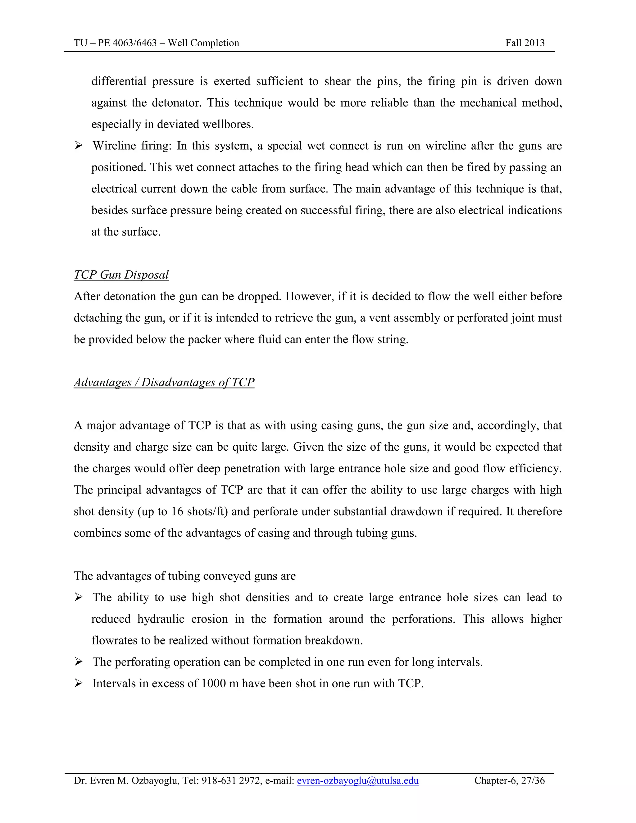 TU – PE 4063/6463 – Well Completion Fall 2013
Dr. Evren M. Ozbayoglu, Tel: 918-631 2972, e-mail: evren-ozbayoglu@utulsa.edu Chapter-6, 27/36
differential pressure is exerted sufficient to shear the pins, the firing pin is driven down
against the detonator. This technique would be more reliable than the mechanical method,
especially in deviated wellbores.
 Wireline firing: In this system, a special wet connect is run on wireline after the guns are
positioned. This wet connect attaches to the firing head which can then be fired by passing an
electrical current down the cable from surface. The main advantage of this technique is that,
besides surface pressure being created on successful firing, there are also electrical indications
at the surface.
TCP Gun Disposal
After detonation the gun can be dropped. However, if it is decided to flow the well either before
detaching the gun, or if it is intended to retrieve the gun, a vent assembly or perforated joint must
be provided below the packer where fluid can enter the flow string.
Advantages / Disadvantages of TCP
A major advantage of TCP is that as with using casing guns, the gun size and, accordingly, that
density and charge size can be quite large. Given the size of the guns, it would be expected that
the charges would offer deep penetration with large entrance hole size and good flow efficiency.
The principal advantages of TCP are that it can offer the ability to use large charges with high
shot density (up to 16 shots/ft) and perforate under substantial drawdown if required. It therefore
combines some of the advantages of casing and through tubing guns.
The advantages of tubing conveyed guns are
 The ability to use high shot densities and to create large entrance hole sizes can lead to
reduced hydraulic erosion in the formation around the perforations. This allows higher
flowrates to be realized without formation breakdown.
 The perforating operation can be completed in one run even for long intervals.
 Intervals in excess of 1000 m have been shot in one run with TCP.
 