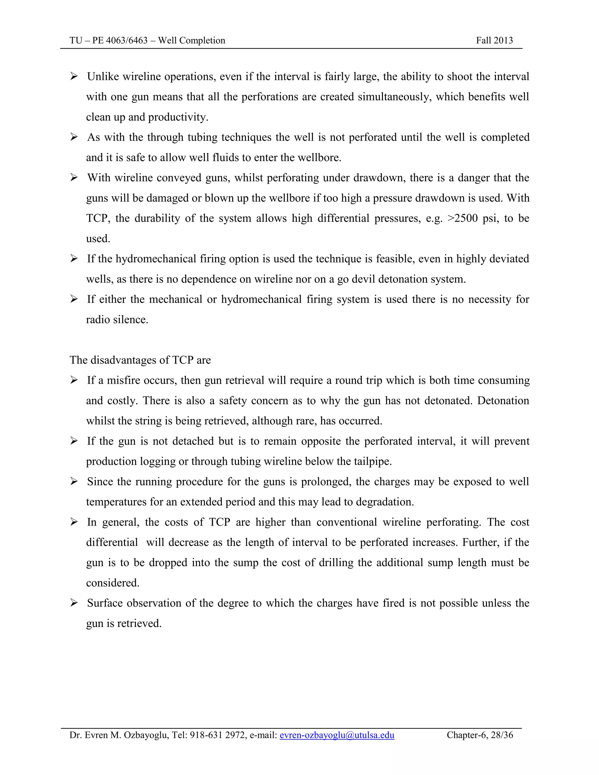 TU – PE 4063/6463 – Well Completion Fall 2013
Dr. Evren M. Ozbayoglu, Tel: 918-631 2972, e-mail: evren-ozbayoglu@utulsa.edu Chapter-6, 28/36
 Unlike wireline operations, even if the interval is fairly large, the ability to shoot the interval
with one gun means that all the perforations are created simultaneously, which benefits well
clean up and productivity.
 As with the through tubing techniques the well is not perforated until the well is completed
and it is safe to allow well fluids to enter the wellbore.
 With wireline conveyed guns, whilst perforating under drawdown, there is a danger that the
guns will be damaged or blown up the wellbore if too high a pressure drawdown is used. With
TCP, the durability of the system allows high differential pressures, e.g. >2500 psi, to be
used.
 If the hydromechanical firing option is used the technique is feasible, even in highly deviated
wells, as there is no dependence on wireline nor on a go devil detonation system.
 If either the mechanical or hydromechanical firing system is used there is no necessity for
radio silence.
The disadvantages of TCP are
 If a misfire occurs, then gun retrieval will require a round trip which is both time consuming
and costly. There is also a safety concern as to why the gun has not detonated. Detonation
whilst the string is being retrieved, although rare, has occurred.
 If the gun is not detached but is to remain opposite the perforated interval, it will prevent
production logging or through tubing wireline below the tailpipe.
 Since the running procedure for the guns is prolonged, the charges may be exposed to well
temperatures for an extended period and this may lead to degradation.
 In general, the costs of TCP are higher than conventional wireline perforating. The cost
differential will decrease as the length of interval to be perforated increases. Further, if the
gun is to be dropped into the sump the cost of drilling the additional sump length must be
considered.
 Surface observation of the degree to which the charges have fired is not possible unless the
gun is retrieved.
 