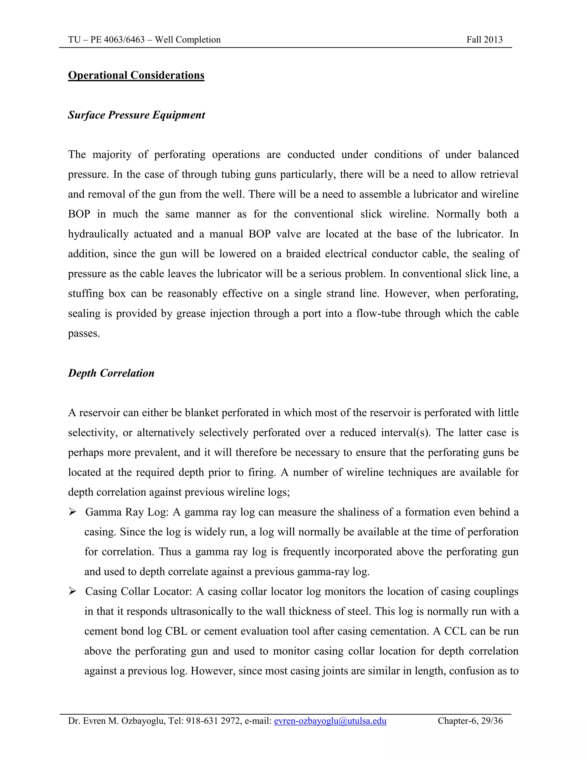TU – PE 4063/6463 – Well Completion Fall 2013
Dr. Evren M. Ozbayoglu, Tel: 918-631 2972, e-mail: evren-ozbayoglu@utulsa.edu Chapter-6, 29/36
Operational Considerations
Surface Pressure Equipment
The majority of perforating operations are conducted under conditions of under balanced
pressure. In the case of through tubing guns particularly, there will be a need to allow retrieval
and removal of the gun from the well. There will be a need to assemble a lubricator and wireline
BOP in much the same manner as for the conventional slick wireline. Normally both a
hydraulically actuated and a manual BOP valve are located at the base of the lubricator. In
addition, since the gun will be lowered on a braided electrical conductor cable, the sealing of
pressure as the cable leaves the lubricator will be a serious problem. In conventional slick line, a
stuffing box can be reasonably effective on a single strand line. However, when perforating,
sealing is provided by grease injection through a port into a flow-tube through which the cable
passes.
Depth Correlation
A reservoir can either be blanket perforated in which most of the reservoir is perforated with little
selectivity, or alternatively selectively perforated over a reduced interval(s). The latter case is
perhaps more prevalent, and it will therefore be necessary to ensure that the perforating guns be
located at the required depth prior to firing. A number of wireline techniques are available for
depth correlation against previous wireline logs;
 Gamma Ray Log: A gamma ray log can measure the shaliness of a formation even behind a
casing. Since the log is widely run, a log will normally be available at the time of perforation
for correlation. Thus a gamma ray log is frequently incorporated above the perforating gun
and used to depth correlate against a previous gamma-ray log.
 Casing Collar Locator: A casing collar locator log monitors the location of casing couplings
in that it responds ultrasonically to the wall thickness of steel. This log is normally run with a
cement bond log CBL or cement evaluation tool after casing cementation. A CCL can be run
above the perforating gun and used to monitor casing collar location for depth correlation
against a previous log. However, since most casing joints are similar in length, confusion as to
 