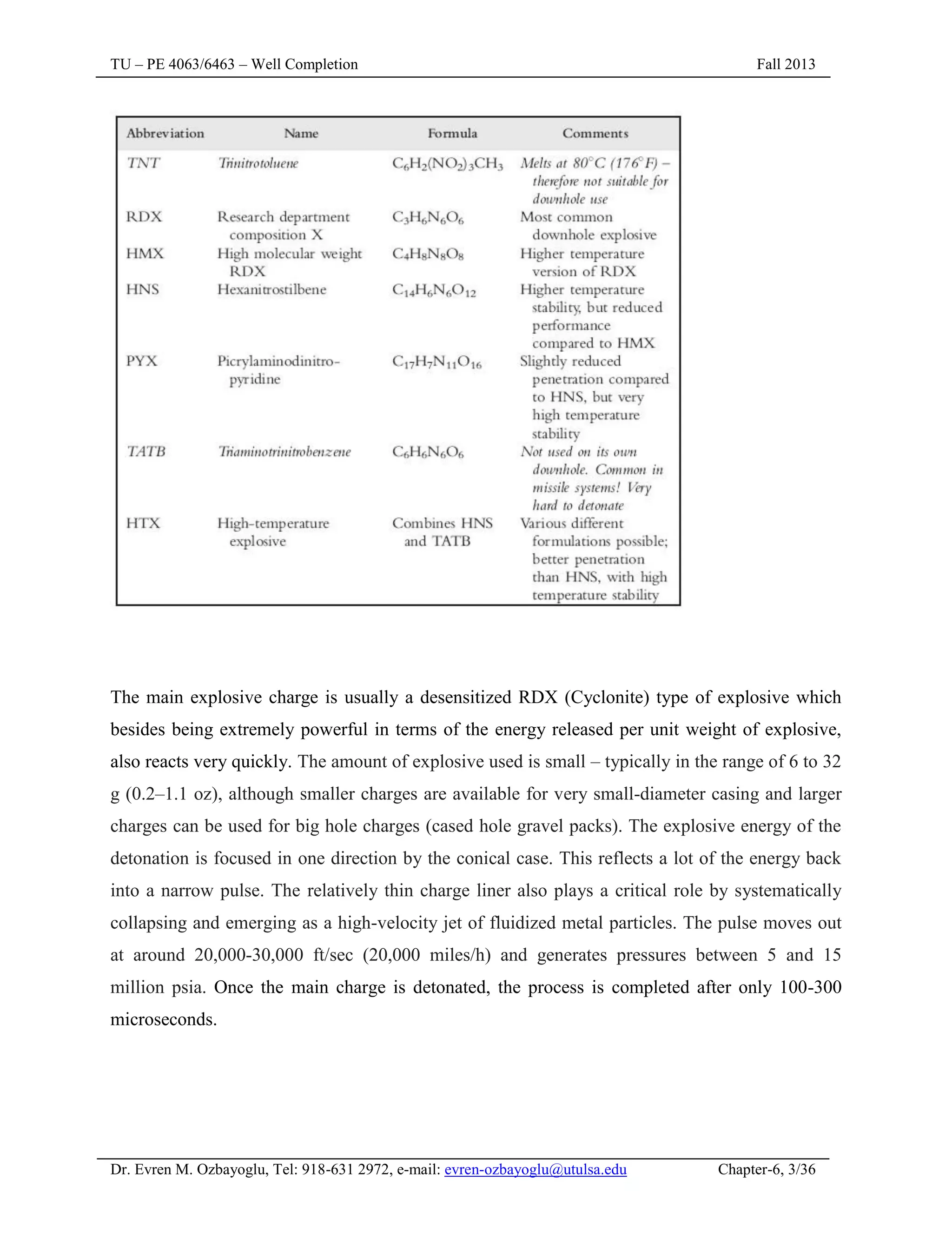 TU – PE 4063/6463 – Well Completion Fall 2013
Dr. Evren M. Ozbayoglu, Tel: 918-631 2972, e-mail: evren-ozbayoglu@utulsa.edu Chapter-6, 3/36
The main explosive charge is usually a desensitized RDX (Cyclonite) type of explosive which
besides being extremely powerful in terms of the energy released per unit weight of explosive,
also reacts very quickly. The amount of explosive used is small – typically in the range of 6 to 32
g (0.2–1.1 oz), although smaller charges are available for very small-diameter casing and larger
charges can be used for big hole charges (cased hole gravel packs). The explosive energy of the
detonation is focused in one direction by the conical case. This reflects a lot of the energy back
into a narrow pulse. The relatively thin charge liner also plays a critical role by systematically
collapsing and emerging as a high-velocity jet of fluidized metal particles. The pulse moves out
at around 20,000-30,000 ft/sec (20,000 miles/h) and generates pressures between 5 and 15
million psia. Once the main charge is detonated, the process is completed after only 100-300
microseconds.
 