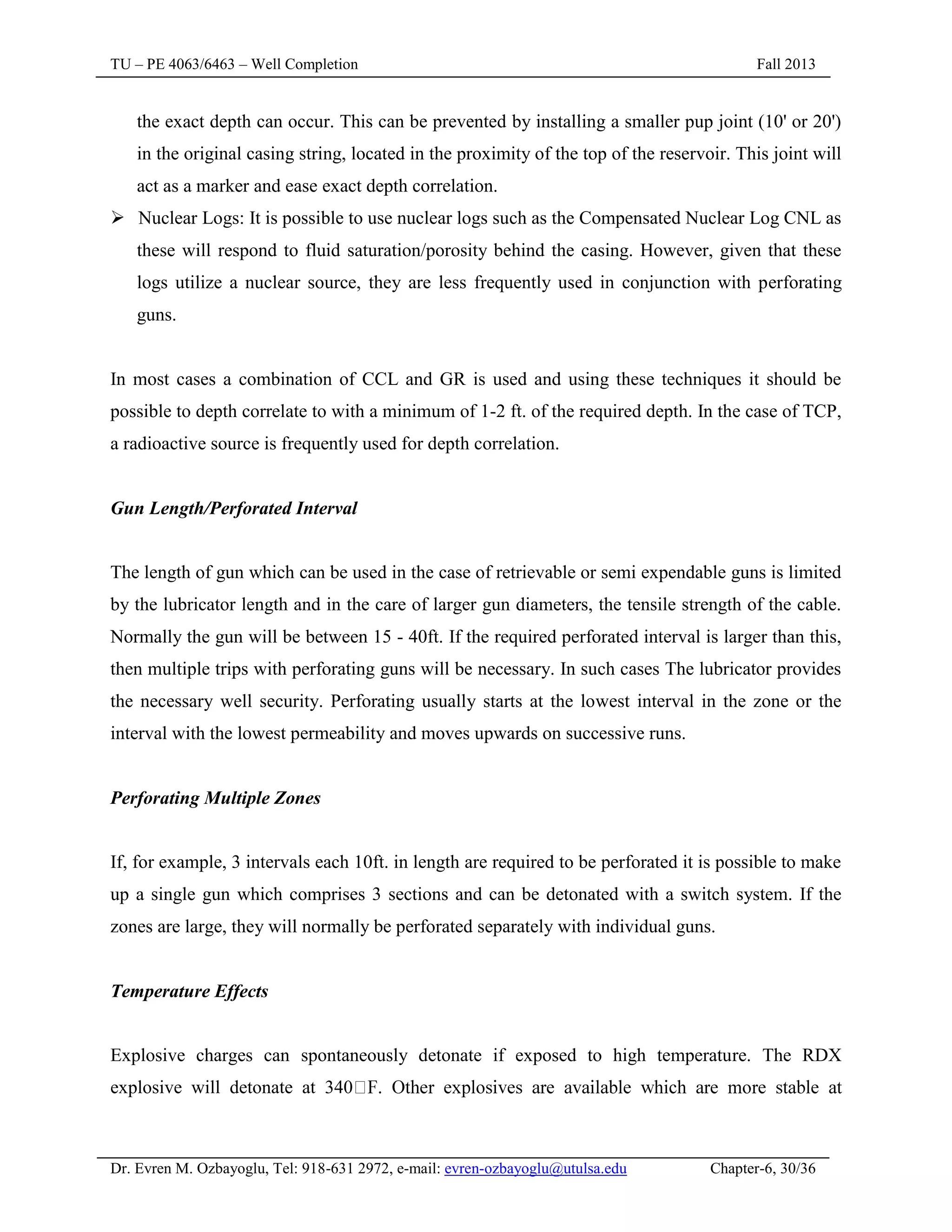 TU – PE 4063/6463 – Well Completion Fall 2013
Dr. Evren M. Ozbayoglu, Tel: 918-631 2972, e-mail: evren-ozbayoglu@utulsa.edu Chapter-6, 30/36
the exact depth can occur. This can be prevented by installing a smaller pup joint (10' or 20')
in the original casing string, located in the proximity of the top of the reservoir. This joint will
act as a marker and ease exact depth correlation.
 Nuclear Logs: It is possible to use nuclear logs such as the Compensated Nuclear Log CNL as
these will respond to fluid saturation/porosity behind the casing. However, given that these
logs utilize a nuclear source, they are less frequently used in conjunction with perforating
guns.
In most cases a combination of CCL and GR is used and using these techniques it should be
possible to depth correlate to with a minimum of 1-2 ft. of the required depth. In the case of TCP,
a radioactive source is frequently used for depth correlation.
Gun Length/Perforated Interval
The length of gun which can be used in the case of retrievable or semi expendable guns is limited
by the lubricator length and in the care of larger gun diameters, the tensile strength of the cable.
Normally the gun will be between 15 - 40ft. If the required perforated interval is larger than this,
then multiple trips with perforating guns will be necessary. In such cases The lubricator provides
the necessary well security. Perforating usually starts at the lowest interval in the zone or the
interval with the lowest permeability and moves upwards on successive runs.
Perforating Multiple Zones
If, for example, 3 intervals each 10ft. in length are required to be perforated it is possible to make
up a single gun which comprises 3 sections and can be detonated with a switch system. If the
zones are large, they will normally be perforated separately with individual guns.
Temperature Effects
Explosive charges can spontaneously detonate if exposed to high temperature. The RDX
explosive will detonate at 340
 