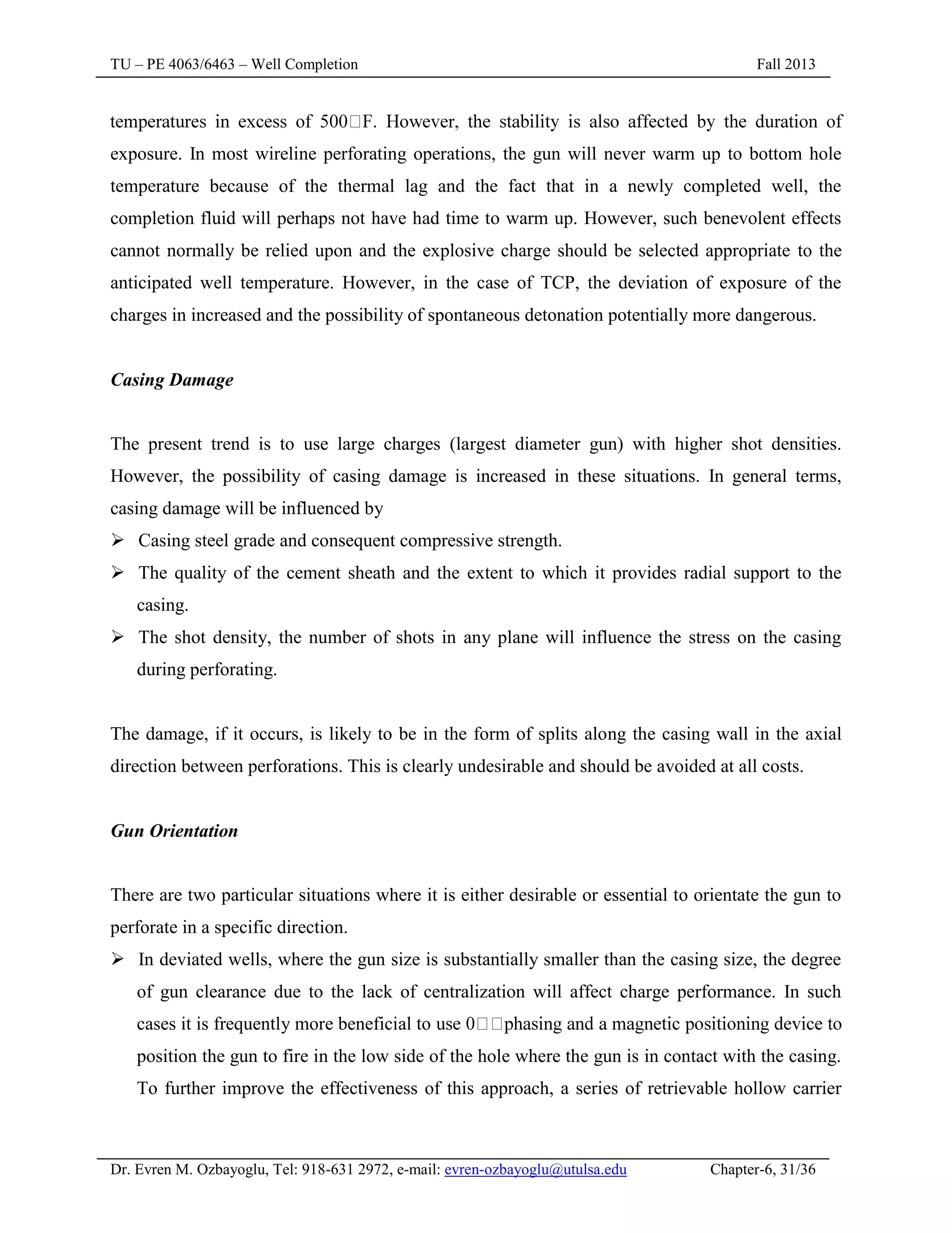 TU – PE 4063/6463 – Well Completion Fall 2013
Dr. Evren M. Ozbayoglu, Tel: 918-631 2972, e-mail: evren-ozbayoglu@utulsa.edu Chapter-6, 31/36
exposure. In most wireline perforating operations, the gun will never warm up to bottom hole
temperature because of the thermal lag and the fact that in a newly completed well, the
completion fluid will perhaps not have had time to warm up. However, such benevolent effects
cannot normally be relied upon and the explosive charge should be selected appropriate to the
anticipated well temperature. However, in the case of TCP, the deviation of exposure of the
charges in increased and the possibility of spontaneous detonation potentially more dangerous.
Casing Damage
The present trend is to use large charges (largest diameter gun) with higher shot densities.
However, the possibility of casing damage is increased in these situations. In general terms,
casing damage will be influenced by
 Casing steel grade and consequent compressive strength.
 The quality of the cement sheath and the extent to which it provides radial support to the
casing.
 The shot density, the number of shots in any plane will influence the stress on the casing
during perforating.
The damage, if it occurs, is likely to be in the form of splits along the casing wall in the axial
direction between perforations. This is clearly undesirable and should be avoided at all costs.
Gun Orientation
There are two particular situations where it is either desirable or essential to orientate the gun to
perforate in a specific direction.
 In deviated wells, where the gun size is substantially smaller than the casing size, the degree
of gun clearance due to the lack of centralization will affect charge performance. In such
cases it is frequently more beneficial to
position the gun to fire in the low side of the hole where the gun is in contact with the casing.
To further improve the effectiveness of this approach, a series of retrievable hollow carrier
 