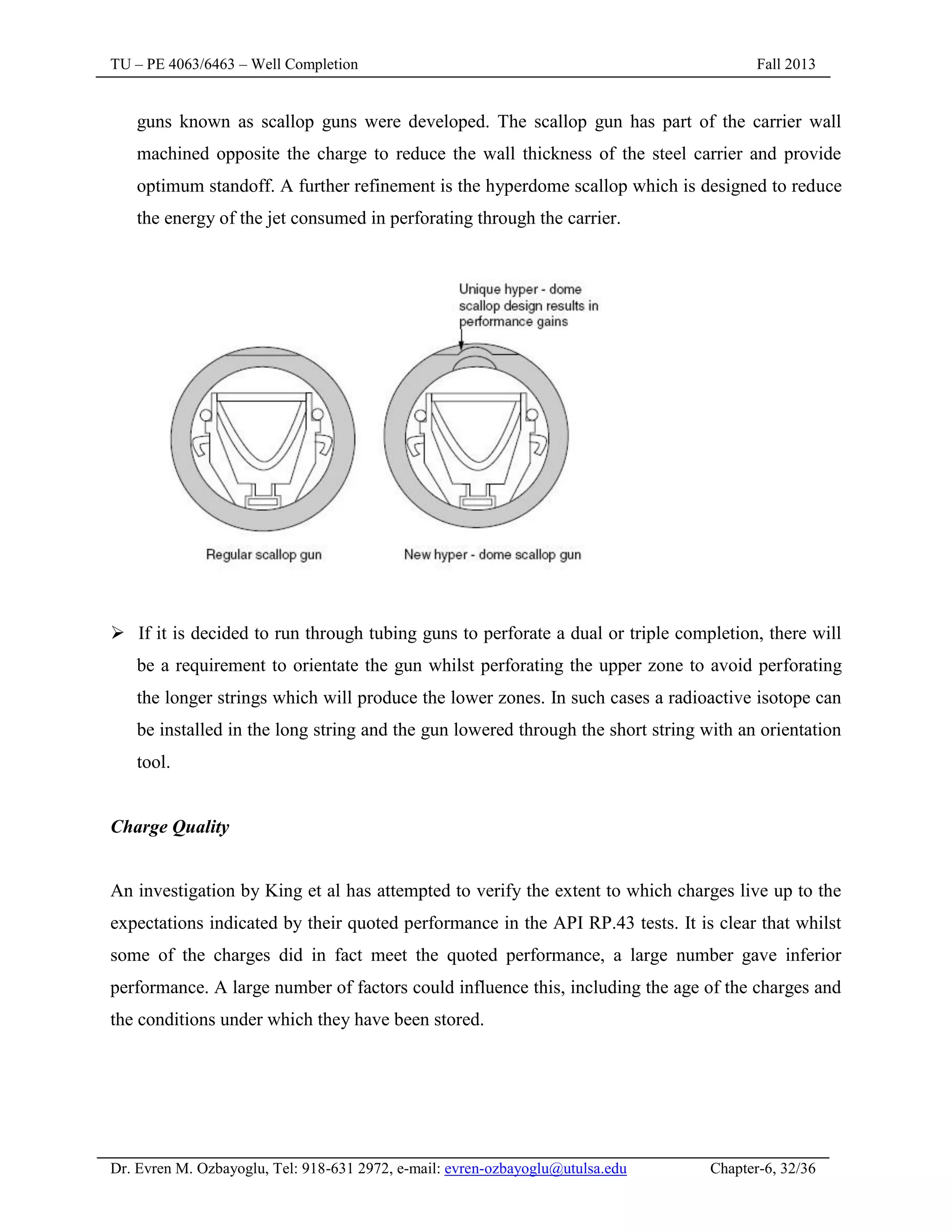 TU – PE 4063/6463 – Well Completion Fall 2013
Dr. Evren M. Ozbayoglu, Tel: 918-631 2972, e-mail: evren-ozbayoglu@utulsa.edu Chapter-6, 32/36
guns known as scallop guns were developed. The scallop gun has part of the carrier wall
machined opposite the charge to reduce the wall thickness of the steel carrier and provide
optimum standoff. A further refinement is the hyperdome scallop which is designed to reduce
the energy of the jet consumed in perforating through the carrier.
 If it is decided to run through tubing guns to perforate a dual or triple completion, there will
be a requirement to orientate the gun whilst perforating the upper zone to avoid perforating
the longer strings which will produce the lower zones. In such cases a radioactive isotope can
be installed in the long string and the gun lowered through the short string with an orientation
tool.
Charge Quality
An investigation by King et al has attempted to verify the extent to which charges live up to the
expectations indicated by their quoted performance in the API RP.43 tests. It is clear that whilst
some of the charges did in fact meet the quoted performance, a large number gave inferior
performance. A large number of factors could influence this, including the age of the charges and
the conditions under which they have been stored.
 