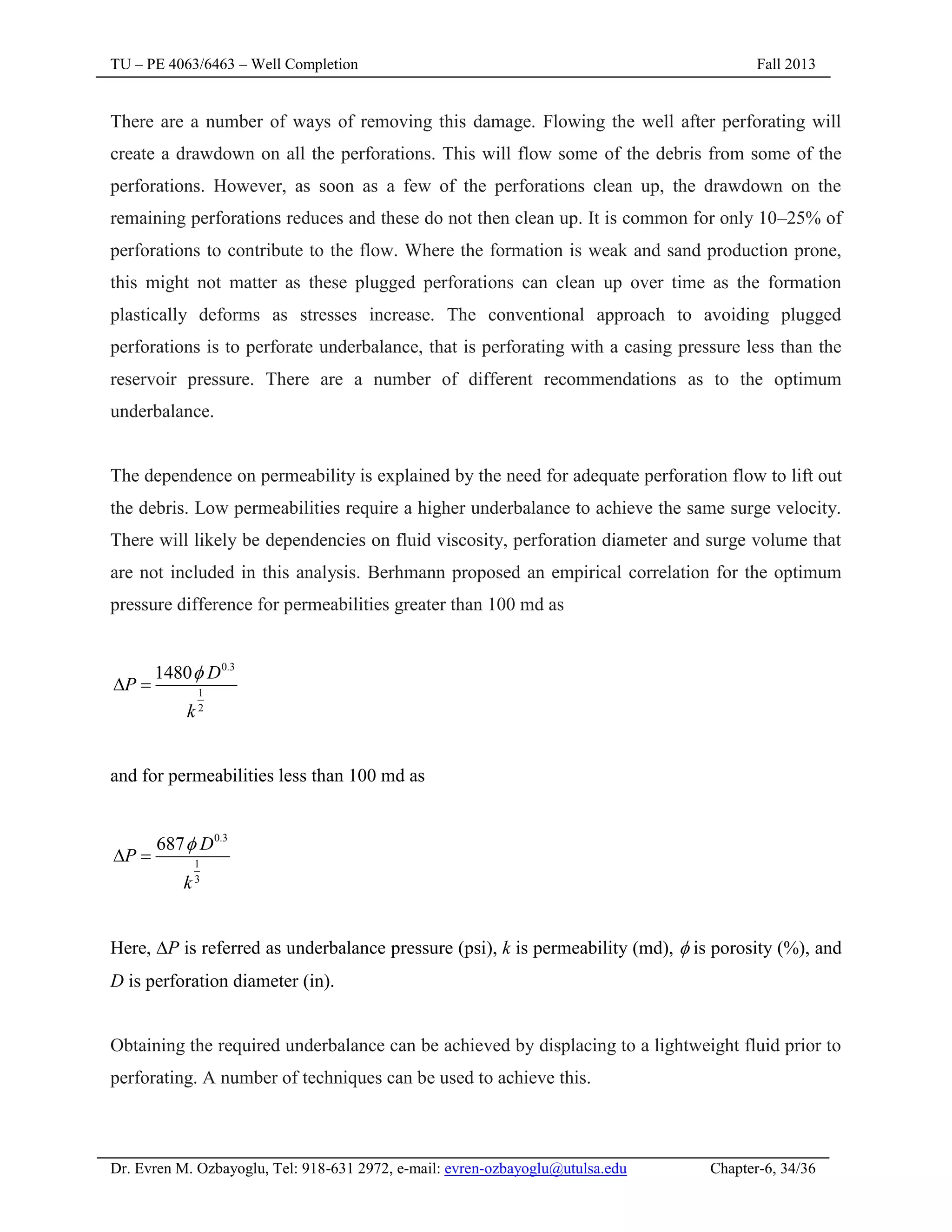 TU – PE 4063/6463 – Well Completion Fall 2013
Dr. Evren M. Ozbayoglu, Tel: 918-631 2972, e-mail: evren-ozbayoglu@utulsa.edu Chapter-6, 34/36
There are a number of ways of removing this damage. Flowing the well after perforating will
create a drawdown on all the perforations. This will flow some of the debris from some of the
perforations. However, as soon as a few of the perforations clean up, the drawdown on the
remaining perforations reduces and these do not then clean up. It is common for only 10–25% of
perforations to contribute to the flow. Where the formation is weak and sand production prone,
this might not matter as these plugged perforations can clean up over time as the formation
plastically deforms as stresses increase. The conventional approach to avoiding plugged
perforations is to perforate underbalance, that is perforating with a casing pressure less than the
reservoir pressure. There are a number of different recommendations as to the optimum
underbalance.
The dependence on permeability is explained by the need for adequate perforation flow to lift out
the debris. Low permeabilities require a higher underbalance to achieve the same surge velocity.
There will likely be dependencies on fluid viscosity, perforation diameter and surge volume that
are not included in this analysis. Berhmann proposed an empirical correlation for the optimum
pressure difference for permeabilities greater than 100 md as
0.3
1
2
1480 D
P
k

 
and for permeabilities less than 100 md as
0.3
1
3
687 D
P
k

 
Here, P is referred as underbalance pressure (psi), k is permeability (md),  is porosity (%), and
D is perforation diameter (in).
Obtaining the required underbalance can be achieved by displacing to a lightweight fluid prior to
perforating. A number of techniques can be used to achieve this.
 
