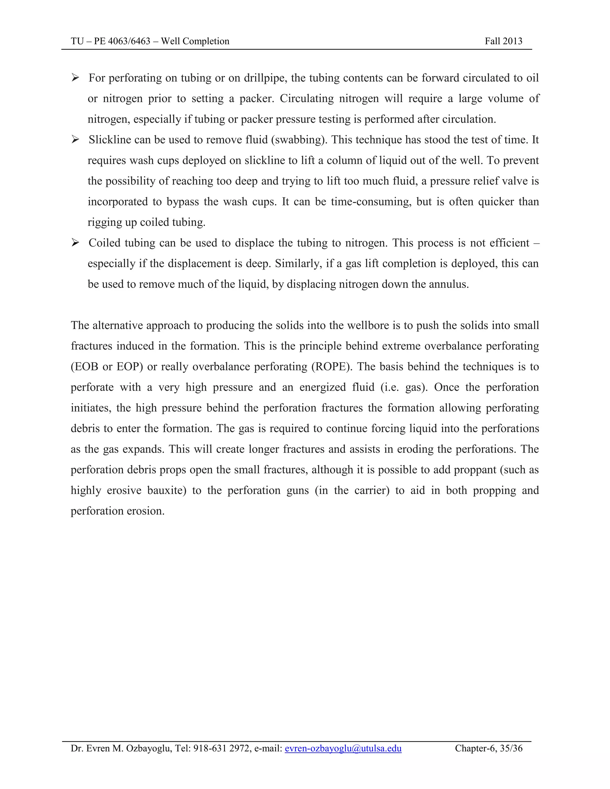 TU – PE 4063/6463 – Well Completion Fall 2013
Dr. Evren M. Ozbayoglu, Tel: 918-631 2972, e-mail: evren-ozbayoglu@utulsa.edu Chapter-6, 35/36
 For perforating on tubing or on drillpipe, the tubing contents can be forward circulated to oil
or nitrogen prior to setting a packer. Circulating nitrogen will require a large volume of
nitrogen, especially if tubing or packer pressure testing is performed after circulation.
 Slickline can be used to remove fluid (swabbing). This technique has stood the test of time. It
requires wash cups deployed on slickline to lift a column of liquid out of the well. To prevent
the possibility of reaching too deep and trying to lift too much fluid, a pressure relief valve is
incorporated to bypass the wash cups. It can be time-consuming, but is often quicker than
rigging up coiled tubing.
 Coiled tubing can be used to displace the tubing to nitrogen. This process is not efficient –
especially if the displacement is deep. Similarly, if a gas lift completion is deployed, this can
be used to remove much of the liquid, by displacing nitrogen down the annulus.
The alternative approach to producing the solids into the wellbore is to push the solids into small
fractures induced in the formation. This is the principle behind extreme overbalance perforating
(EOB or EOP) or really overbalance perforating (ROPE). The basis behind the techniques is to
perforate with a very high pressure and an energized fluid (i.e. gas). Once the perforation
initiates, the high pressure behind the perforation fractures the formation allowing perforating
debris to enter the formation. The gas is required to continue forcing liquid into the perforations
as the gas expands. This will create longer fractures and assists in eroding the perforations. The
perforation debris props open the small fractures, although it is possible to add proppant (such as
highly erosive bauxite) to the perforation guns (in the carrier) to aid in both propping and
perforation erosion.
 
