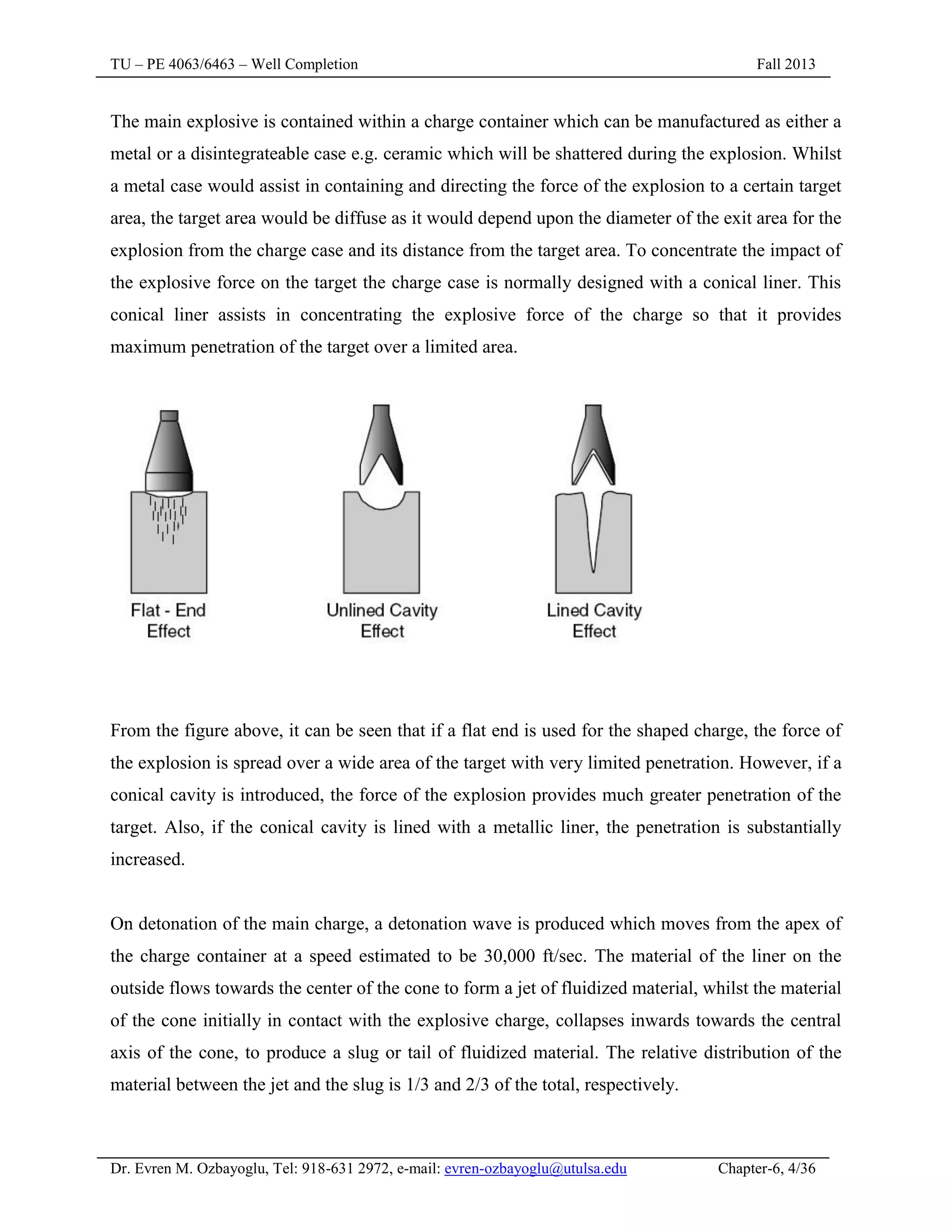 TU – PE 4063/6463 – Well Completion Fall 2013
Dr. Evren M. Ozbayoglu, Tel: 918-631 2972, e-mail: evren-ozbayoglu@utulsa.edu Chapter-6, 4/36
The main explosive is contained within a charge container which can be manufactured as either a
metal or a disintegrateable case e.g. ceramic which will be shattered during the explosion. Whilst
a metal case would assist in containing and directing the force of the explosion to a certain target
area, the target area would be diffuse as it would depend upon the diameter of the exit area for the
explosion from the charge case and its distance from the target area. To concentrate the impact of
the explosive force on the target the charge case is normally designed with a conical liner. This
conical liner assists in concentrating the explosive force of the charge so that it provides
maximum penetration of the target over a limited area.
From the figure above, it can be seen that if a flat end is used for the shaped charge, the force of
the explosion is spread over a wide area of the target with very limited penetration. However, if a
conical cavity is introduced, the force of the explosion provides much greater penetration of the
target. Also, if the conical cavity is lined with a metallic liner, the penetration is substantially
increased.
On detonation of the main charge, a detonation wave is produced which moves from the apex of
the charge container at a speed estimated to be 30,000 ft/sec. The material of the liner on the
outside flows towards the center of the cone to form a jet of fluidized material, whilst the material
of the cone initially in contact with the explosive charge, collapses inwards towards the central
axis of the cone, to produce a slug or tail of fluidized material. The relative distribution of the
material between the jet and the slug is 1/3 and 2/3 of the total, respectively.
 