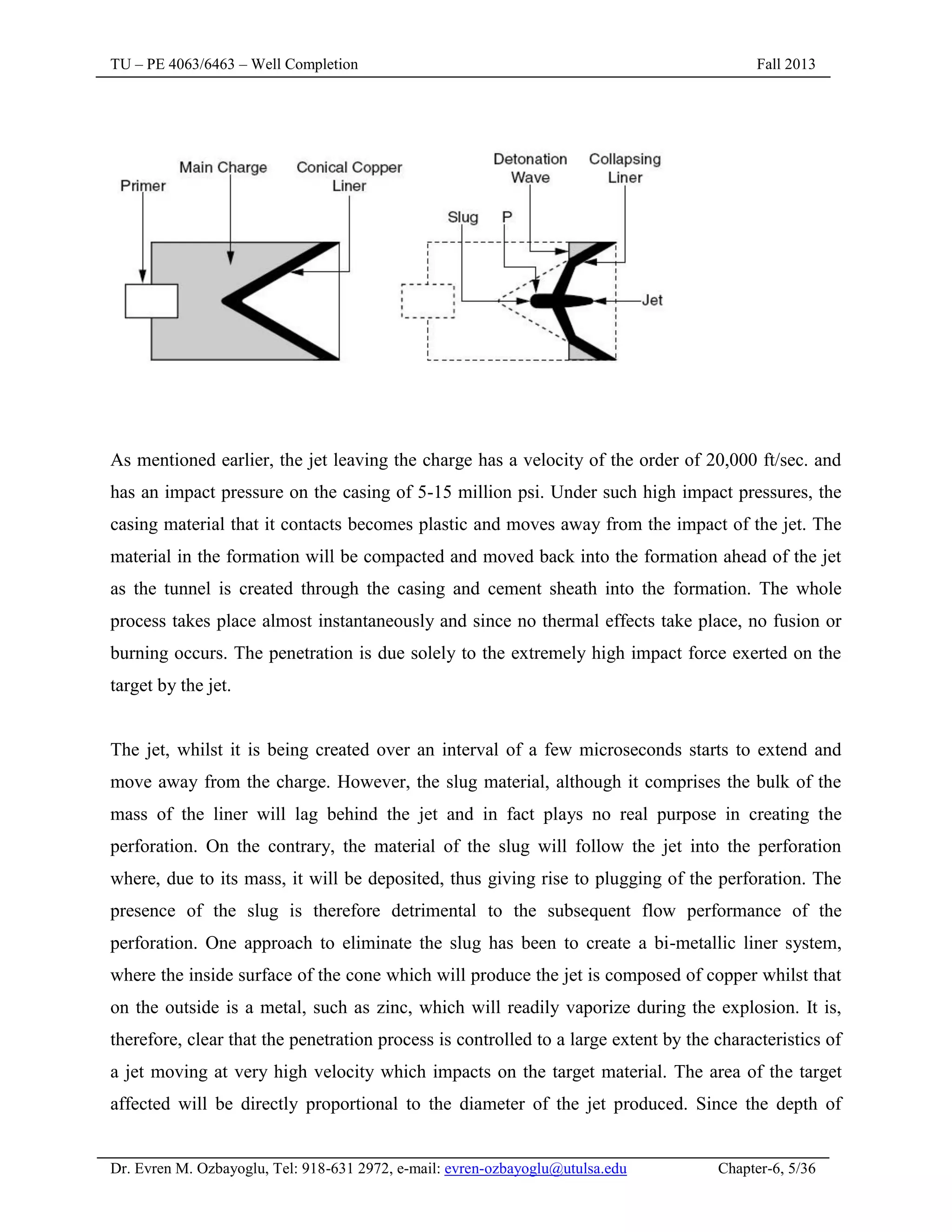 TU – PE 4063/6463 – Well Completion Fall 2013
Dr. Evren M. Ozbayoglu, Tel: 918-631 2972, e-mail: evren-ozbayoglu@utulsa.edu Chapter-6, 5/36
As mentioned earlier, the jet leaving the charge has a velocity of the order of 20,000 ft/sec. and
has an impact pressure on the casing of 5-15 million psi. Under such high impact pressures, the
casing material that it contacts becomes plastic and moves away from the impact of the jet. The
material in the formation will be compacted and moved back into the formation ahead of the jet
as the tunnel is created through the casing and cement sheath into the formation. The whole
process takes place almost instantaneously and since no thermal effects take place, no fusion or
burning occurs. The penetration is due solely to the extremely high impact force exerted on the
target by the jet.
The jet, whilst it is being created over an interval of a few microseconds starts to extend and
move away from the charge. However, the slug material, although it comprises the bulk of the
mass of the liner will lag behind the jet and in fact plays no real purpose in creating the
perforation. On the contrary, the material of the slug will follow the jet into the perforation
where, due to its mass, it will be deposited, thus giving rise to plugging of the perforation. The
presence of the slug is therefore detrimental to the subsequent flow performance of the
perforation. One approach to eliminate the slug has been to create a bi-metallic liner system,
where the inside surface of the cone which will produce the jet is composed of copper whilst that
on the outside is a metal, such as zinc, which will readily vaporize during the explosion. It is,
therefore, clear that the penetration process is controlled to a large extent by the characteristics of
a jet moving at very high velocity which impacts on the target material. The area of the target
affected will be directly proportional to the diameter of the jet produced. Since the depth of
 