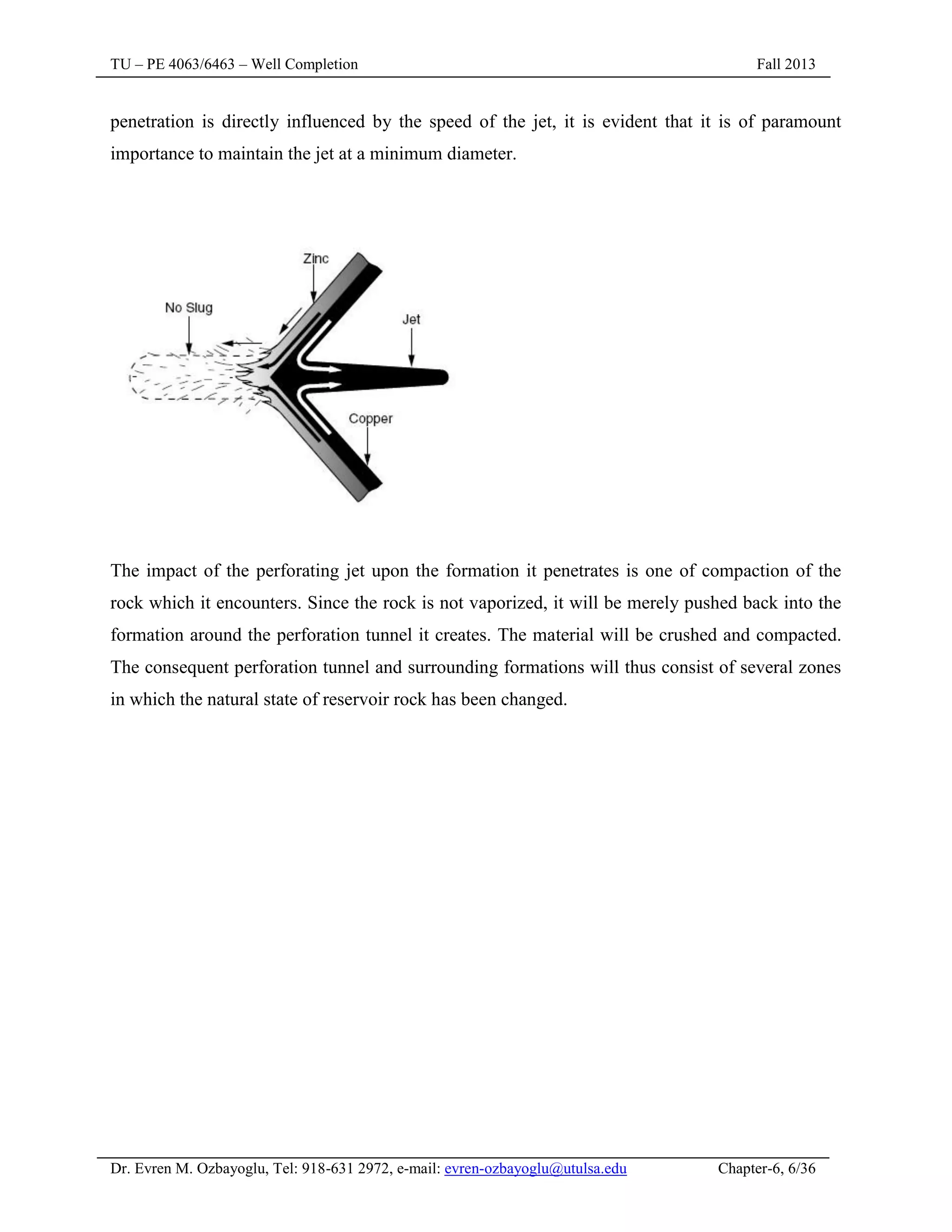 TU – PE 4063/6463 – Well Completion Fall 2013
Dr. Evren M. Ozbayoglu, Tel: 918-631 2972, e-mail: evren-ozbayoglu@utulsa.edu Chapter-6, 6/36
penetration is directly influenced by the speed of the jet, it is evident that it is of paramount
importance to maintain the jet at a minimum diameter.
The impact of the perforating jet upon the formation it penetrates is one of compaction of the
rock which it encounters. Since the rock is not vaporized, it will be merely pushed back into the
formation around the perforation tunnel it creates. The material will be crushed and compacted.
The consequent perforation tunnel and surrounding formations will thus consist of several zones
in which the natural state of reservoir rock has been changed.
 