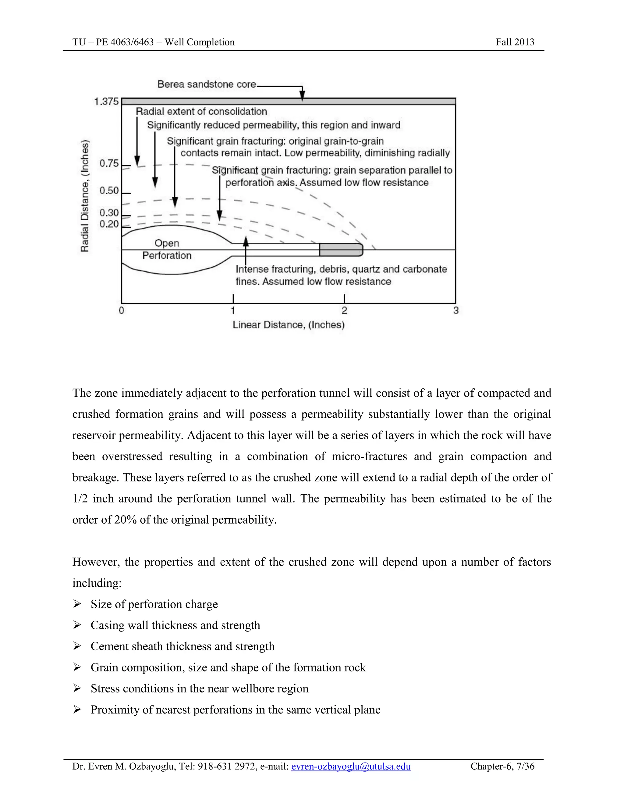 TU – PE 4063/6463 – Well Completion Fall 2013
Dr. Evren M. Ozbayoglu, Tel: 918-631 2972, e-mail: evren-ozbayoglu@utulsa.edu Chapter-6, 7/36
The zone immediately adjacent to the perforation tunnel will consist of a layer of compacted and
crushed formation grains and will possess a permeability substantially lower than the original
reservoir permeability. Adjacent to this layer will be a series of layers in which the rock will have
been overstressed resulting in a combination of micro-fractures and grain compaction and
breakage. These layers referred to as the crushed zone will extend to a radial depth of the order of
1/2 inch around the perforation tunnel wall. The permeability has been estimated to be of the
order of 20% of the original permeability.
However, the properties and extent of the crushed zone will depend upon a number of factors
including:
 Size of perforation charge
 Casing wall thickness and strength
 Cement sheath thickness and strength
 Grain composition, size and shape of the formation rock
 Stress conditions in the near wellbore region
 Proximity of nearest perforations in the same vertical plane
 