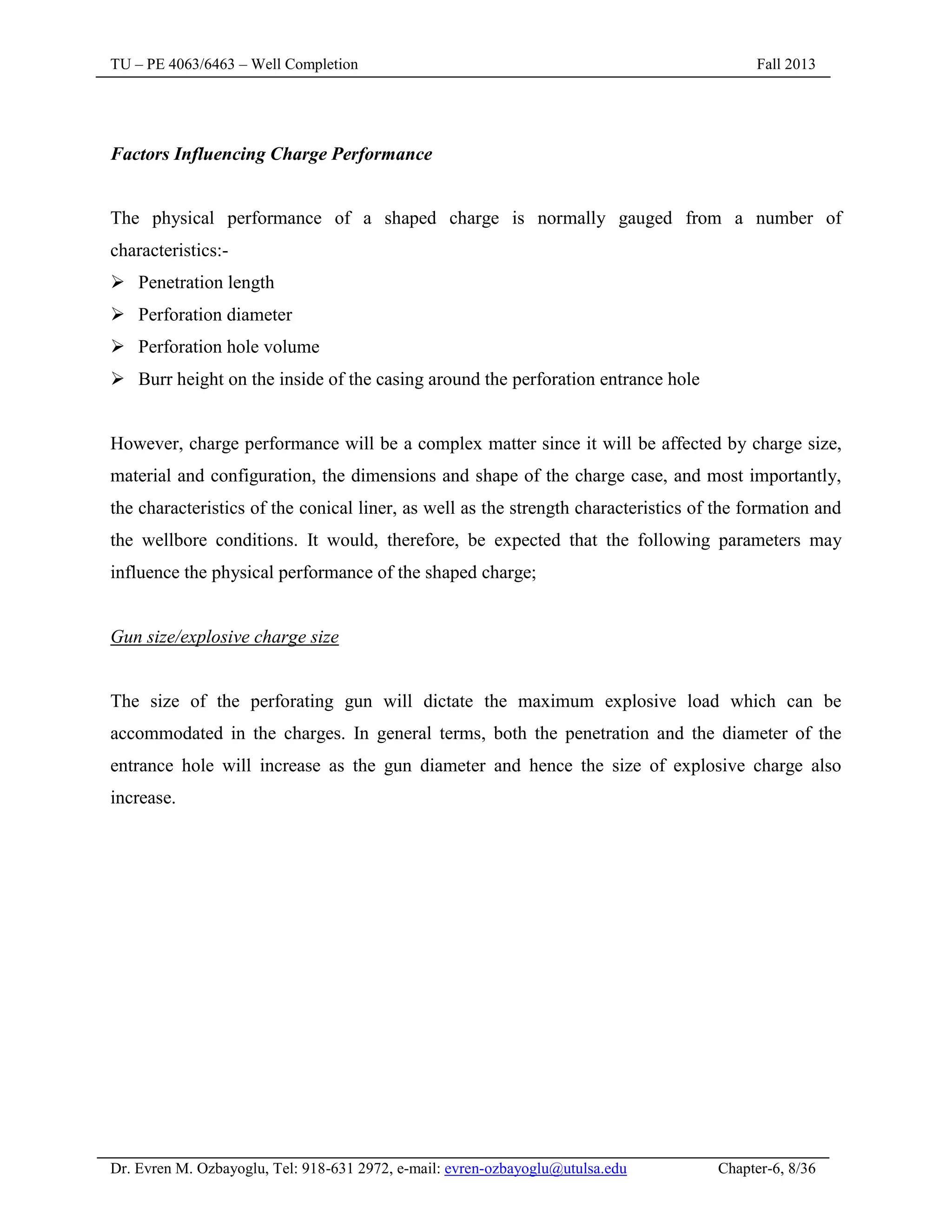 TU – PE 4063/6463 – Well Completion Fall 2013
Dr. Evren M. Ozbayoglu, Tel: 918-631 2972, e-mail: evren-ozbayoglu@utulsa.edu Chapter-6, 8/36
Factors Influencing Charge Performance
The physical performance of a shaped charge is normally gauged from a number of
characteristics:-
 Penetration length
 Perforation diameter
 Perforation hole volume
 Burr height on the inside of the casing around the perforation entrance hole
However, charge performance will be a complex matter since it will be affected by charge size,
material and configuration, the dimensions and shape of the charge case, and most importantly,
the characteristics of the conical liner, as well as the strength characteristics of the formation and
the wellbore conditions. It would, therefore, be expected that the following parameters may
influence the physical performance of the shaped charge;
Gun size/explosive charge size
The size of the perforating gun will dictate the maximum explosive load which can be
accommodated in the charges. In general terms, both the penetration and the diameter of the
entrance hole will increase as the gun diameter and hence the size of explosive charge also
increase.
 