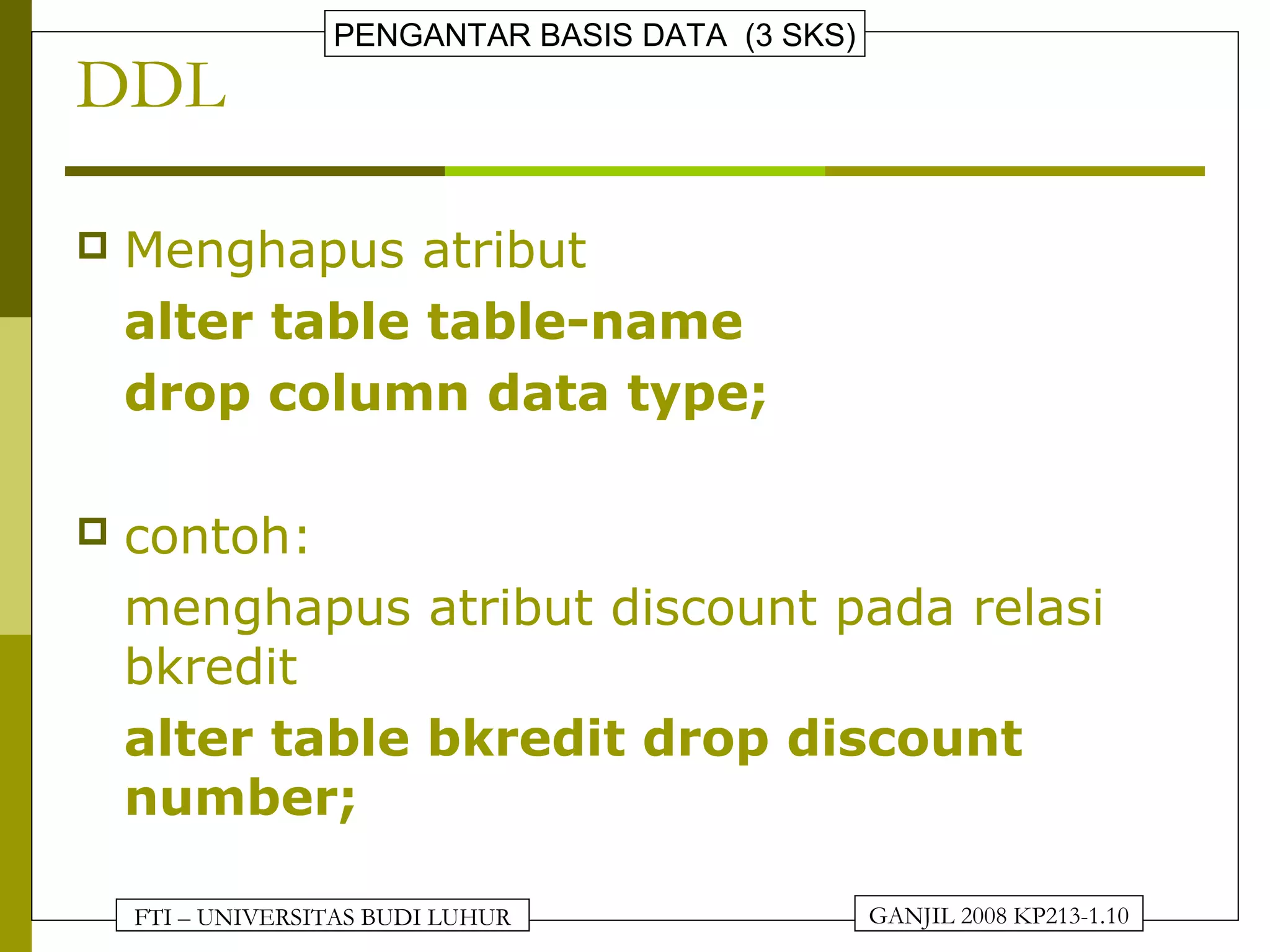 FTI – UNIVERSITAS BUDI LUHUR
PENGANTAR BASIS DATA (3 SKS)
GANJIL 2008 KP213-1.10
DDL
 Menghapus atribut
alter table table-name
drop column data type;
 contoh:
menghapus atribut discount pada relasi
bkredit
alter table bkredit drop discount
number;
 