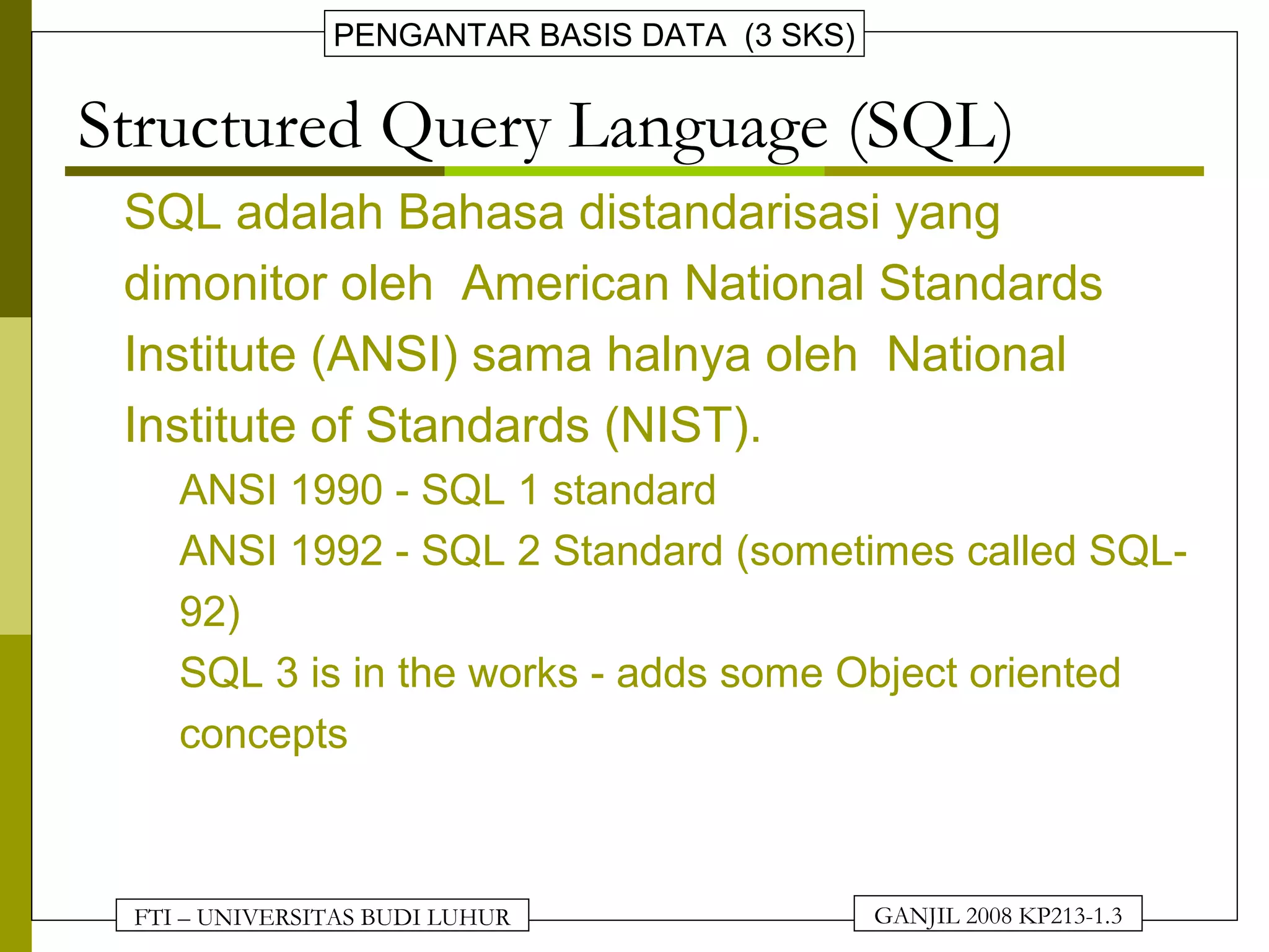 FTI – UNIVERSITAS BUDI LUHUR
PENGANTAR BASIS DATA (3 SKS)
GANJIL 2008 KP213-1.3
Structured Query Language (SQL)
• SQL adalah Bahasa distandarisasi yang
dimonitor oleh American National Standards
Institute (ANSI) sama halnya oleh National
Institute of Standards (NIST).
– ANSI 1990 - SQL 1 standard
– ANSI 1992 - SQL 2 Standard (sometimes called SQL-
92)
– SQL 3 is in the works - adds some Object oriented
concepts
 
