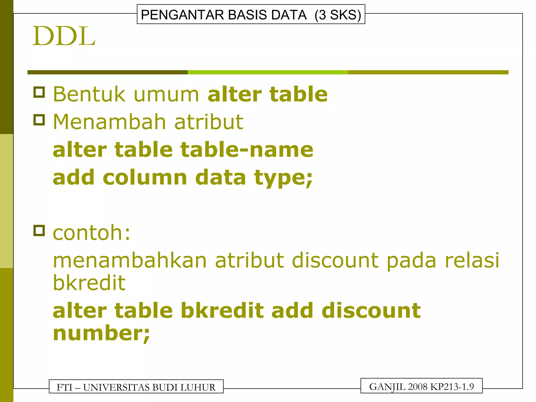 FTI – UNIVERSITAS BUDI LUHUR
PENGANTAR BASIS DATA (3 SKS)
GANJIL 2008 KP213-1.9
DDL
 Bentuk umum alter table
 Menambah atribut
alter table table-name
add column data type;
 contoh:
menambahkan atribut discount pada relasi
bkredit
alter table bkredit add discount
number;
 