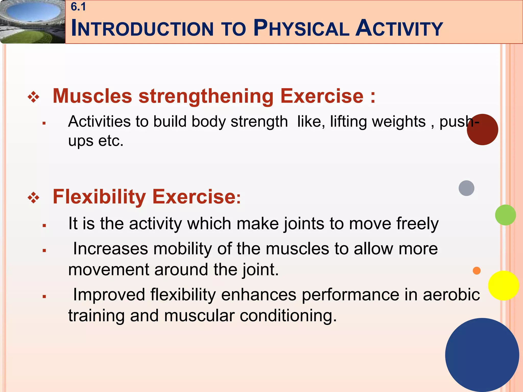 11
 Muscles strengthening Exercise :
 Activities to build body strength like, lifting weights , push-
ups etc.
 Flexibility Exercise:
 It is the activity which make joints to move freely
 Increases mobility of the muscles to allow more
movement around the joint.
 Improved flexibility enhances performance in aerobic
training and muscular conditioning.
6.1
INTRODUCTION TO PHYSICAL ACTIVITY
 