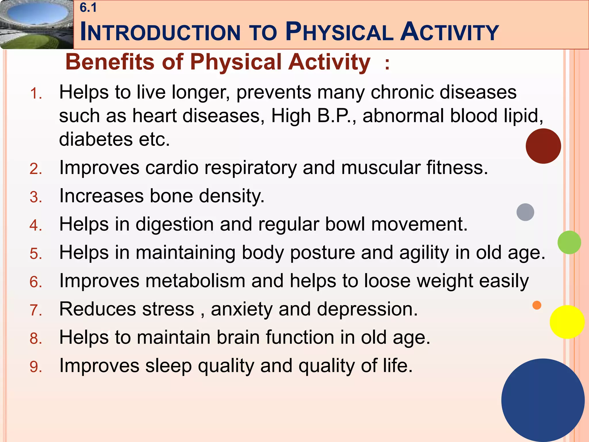 14
Benefits of Physical Activity :
1. Helps to live longer, prevents many chronic diseases
such as heart diseases, High B.P., abnormal blood lipid,
diabetes etc.
2. Improves cardio respiratory and muscular fitness.
3. Increases bone density.
4. Helps in digestion and regular bowl movement.
5. Helps in maintaining body posture and agility in old age.
6. Improves metabolism and helps to loose weight easily
7. Reduces stress , anxiety and depression.
8. Helps to maintain brain function in old age.
9. Improves sleep quality and quality of life.
6.1
INTRODUCTION TO PHYSICAL ACTIVITY
 