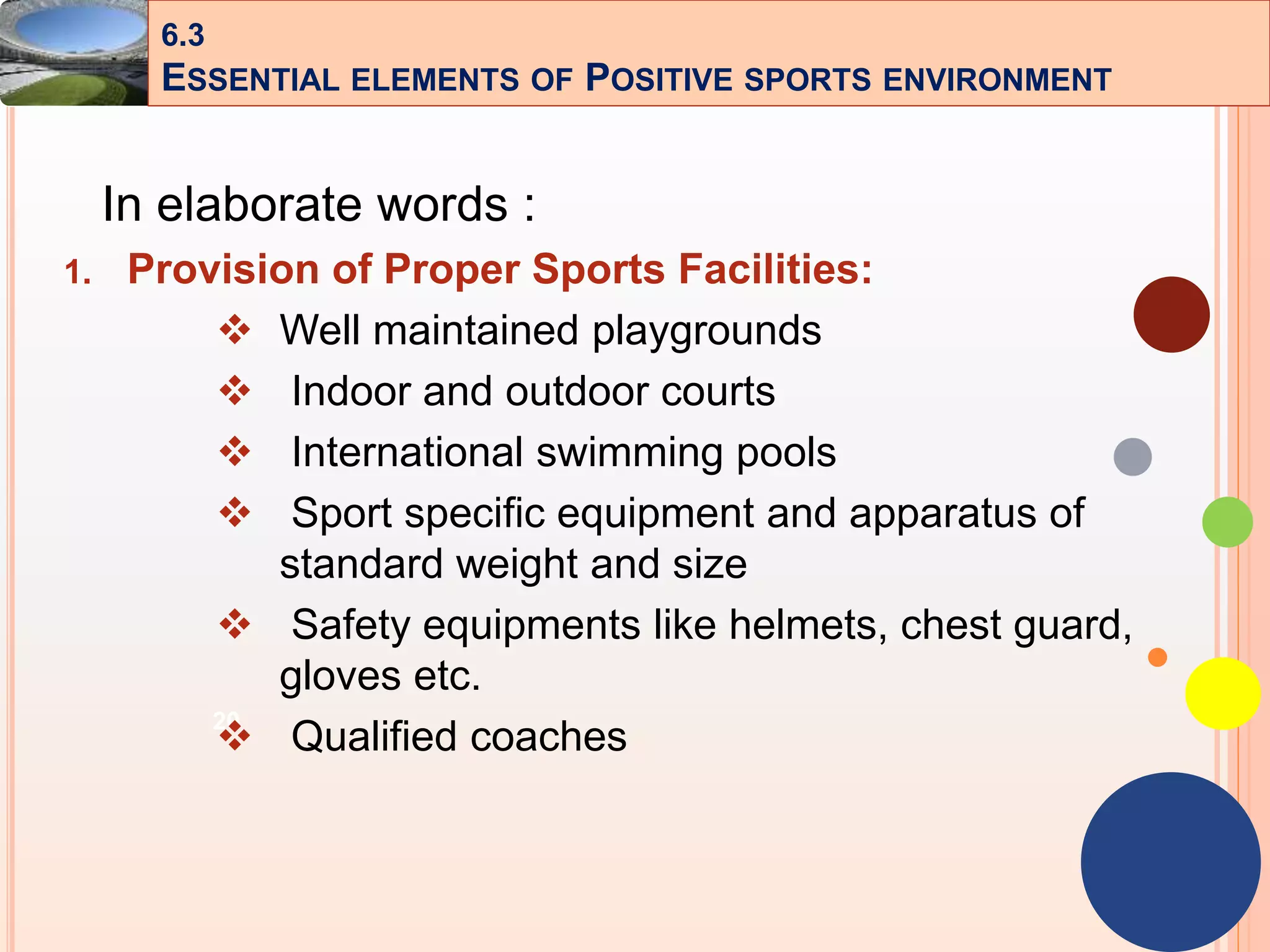 20
In elaborate words :
1. Provision of Proper Sports Facilities:
 Well maintained playgrounds
 Indoor and outdoor courts
 International swimming pools
 Sport specific equipment and apparatus of
standard weight and size
 Safety equipments like helmets, chest guard,
gloves etc.
 Qualified coaches
6.3
ESSENTIAL ELEMENTS OF POSITIVE SPORTS ENVIRONMENT
 