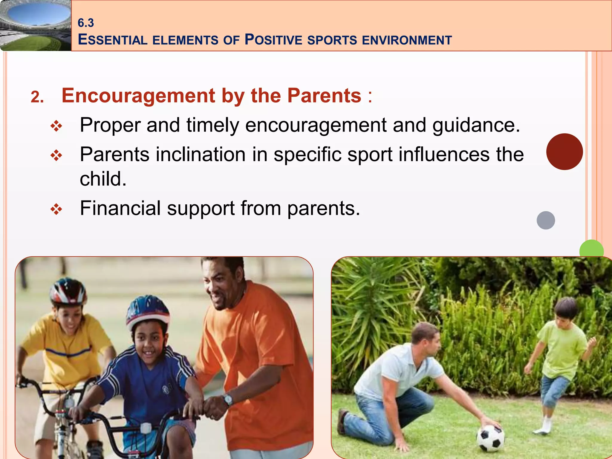 21
2. Encouragement by the Parents :
 Proper and timely encouragement and guidance.
 Parents inclination in specific sport influences the
child.
 Financial support from parents.
6.3
ESSENTIAL ELEMENTS OF POSITIVE SPORTS ENVIRONMENT
 