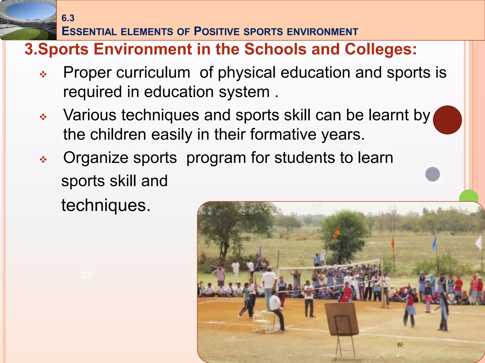 22
3.Sports Environment in the Schools and Colleges:
 Proper curriculum of physical education and sports is
required in education system .
 Various techniques and sports skill can be learnt by
the children easily in their formative years.
 Organize sports program for students to learn
sports skill and
techniques.
6.3
ESSENTIAL ELEMENTS OF POSITIVE SPORTS ENVIRONMENT
 