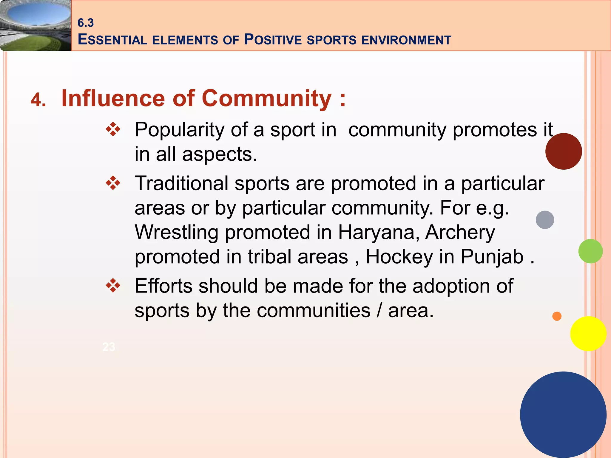 23
4. Influence of Community :
 Popularity of a sport in community promotes it
in all aspects.
 Traditional sports are promoted in a particular
areas or by particular community. For e.g.
Wrestling promoted in Haryana, Archery
promoted in tribal areas , Hockey in Punjab .
 Efforts should be made for the adoption of
sports by the communities / area.
6.3
ESSENTIAL ELEMENTS OF POSITIVE SPORTS ENVIRONMENT
 