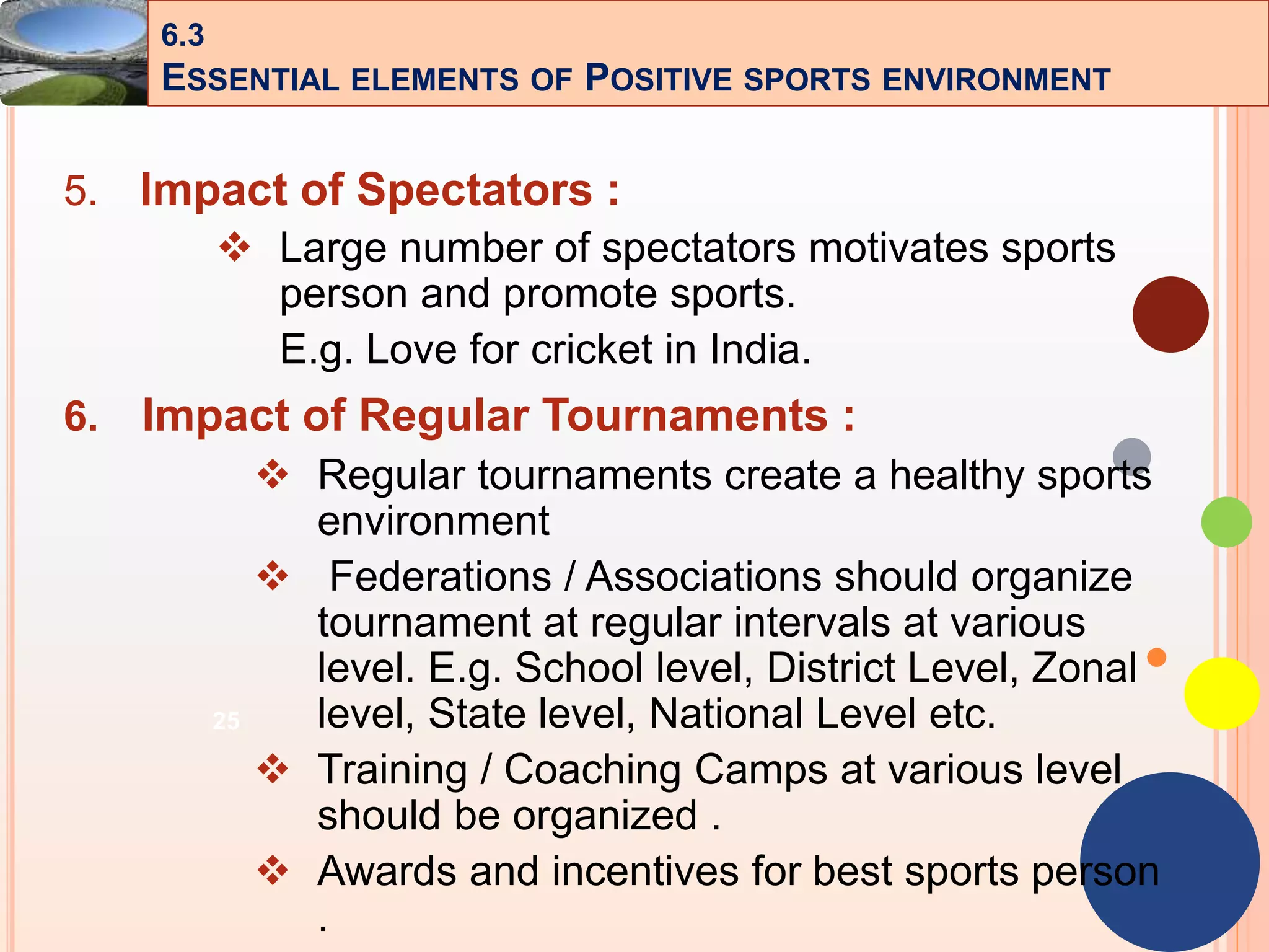 25
5. Impact of Spectators :
 Large number of spectators motivates sports
person and promote sports.
E.g. Love for cricket in India.
6. Impact of Regular Tournaments :
 Regular tournaments create a healthy sports
environment
 Federations / Associations should organize
tournament at regular intervals at various
level. E.g. School level, District Level, Zonal
level, State level, National Level etc.
 Training / Coaching Camps at various level
should be organized .
 Awards and incentives for best sports person
.
6.3
ESSENTIAL ELEMENTS OF POSITIVE SPORTS ENVIRONMENT
 