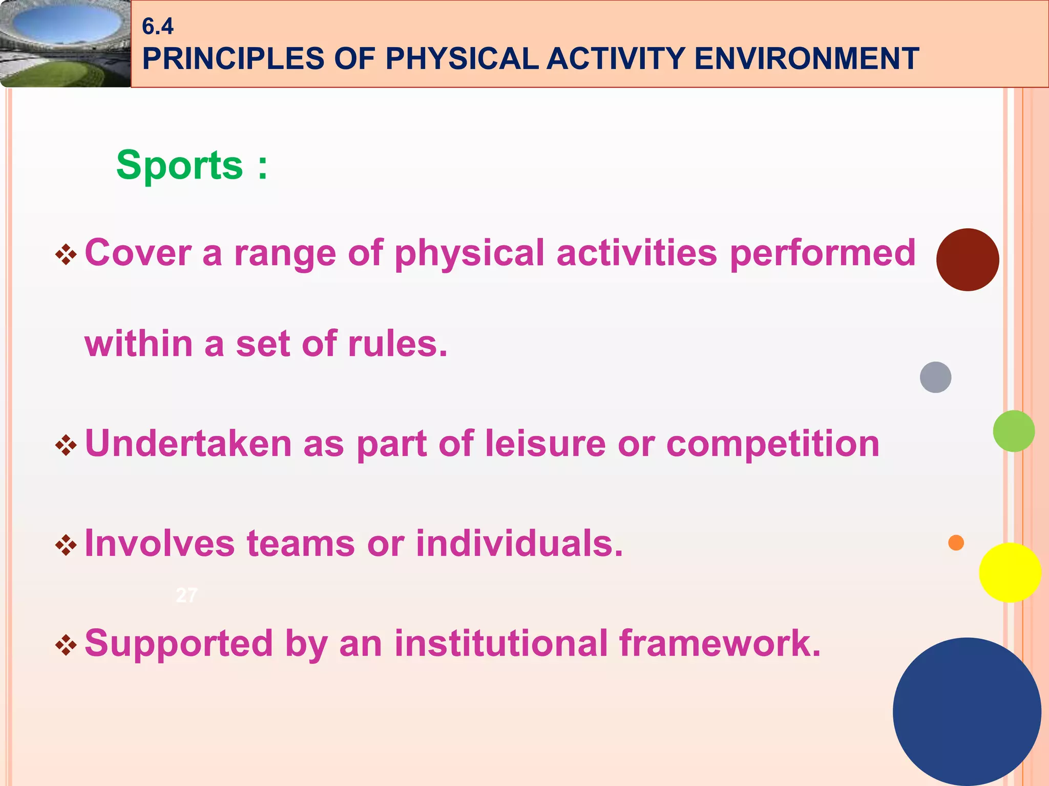 27
Sports :
Cover a range of physical activities performed
within a set of rules.
Undertaken as part of leisure or competition
Involves teams or individuals.
Supported by an institutional framework.
6.4
PRINCIPLES OF PHYSICAL ACTIVITY ENVIRONMENT
 