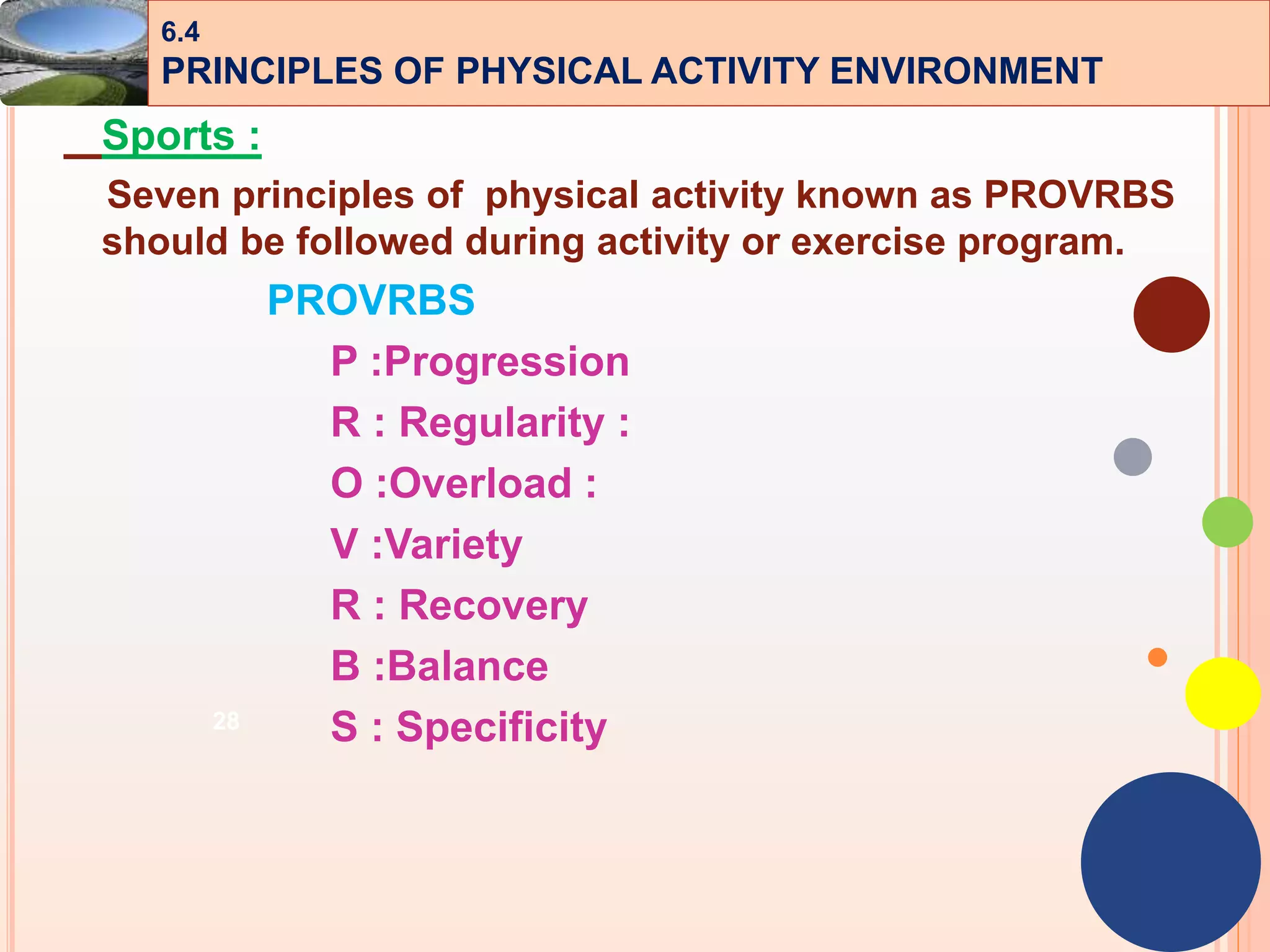 28
Sports :
Seven principles of physical activity known as PROVRBS
should be followed during activity or exercise program.
PROVRBS
P :Progression
R : Regularity :
O :Overload :
V :Variety
R : Recovery
B :Balance
S : Specificity
6.4
PRINCIPLES OF PHYSICAL ACTIVITY ENVIRONMENT
 