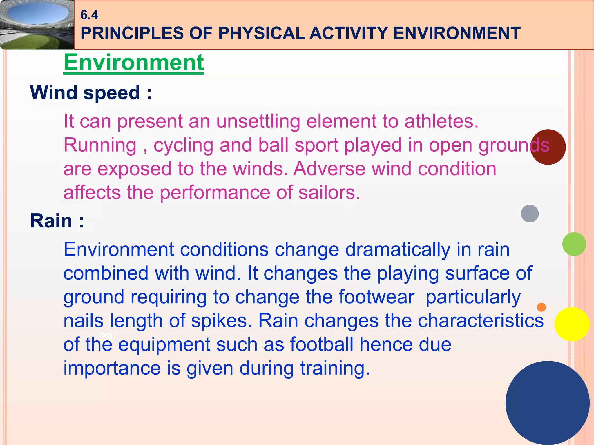 29
Environment
Wind speed :
It can present an unsettling element to athletes.
Running , cycling and ball sport played in open grounds
are exposed to the winds. Adverse wind condition
affects the performance of sailors.
Rain :
Environment conditions change dramatically in rain
combined with wind. It changes the playing surface of
ground requiring to change the footwear particularly
nails length of spikes. Rain changes the characteristics
of the equipment such as football hence due
importance is given during training.
6.4
PRINCIPLES OF PHYSICAL ACTIVITY ENVIRONMENT
 