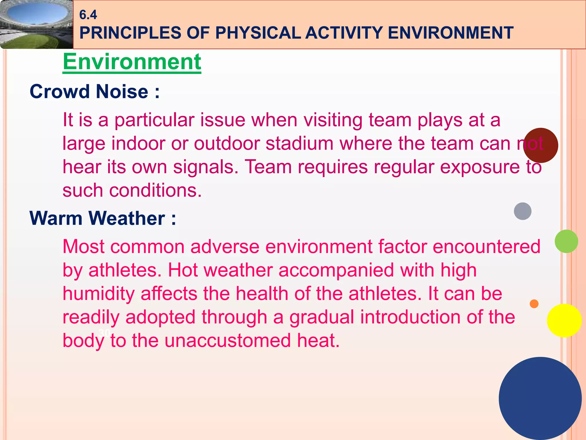 30
Environment
Crowd Noise :
It is a particular issue when visiting team plays at a
large indoor or outdoor stadium where the team can not
hear its own signals. Team requires regular exposure to
such conditions.
Warm Weather :
Most common adverse environment factor encountered
by athletes. Hot weather accompanied with high
humidity affects the health of the athletes. It can be
readily adopted through a gradual introduction of the
body to the unaccustomed heat.
6.4
PRINCIPLES OF PHYSICAL ACTIVITY ENVIRONMENT
 