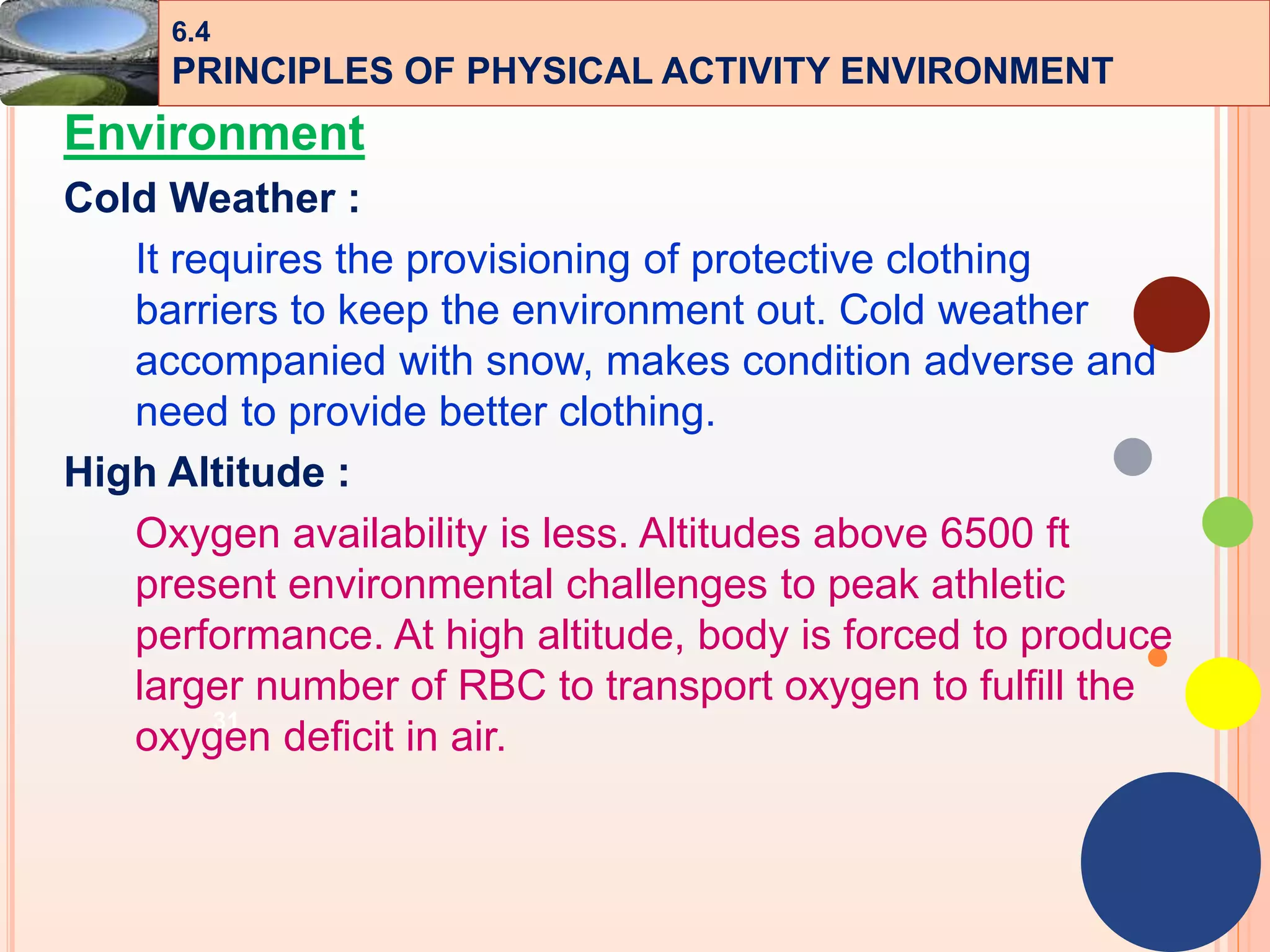 31
Environment
Cold Weather :
It requires the provisioning of protective clothing
barriers to keep the environment out. Cold weather
accompanied with snow, makes condition adverse and
need to provide better clothing.
High Altitude :
Oxygen availability is less. Altitudes above 6500 ft
present environmental challenges to peak athletic
performance. At high altitude, body is forced to produce
larger number of RBC to transport oxygen to fulfill the
oxygen deficit in air.
6.4
PRINCIPLES OF PHYSICAL ACTIVITY ENVIRONMENT
 