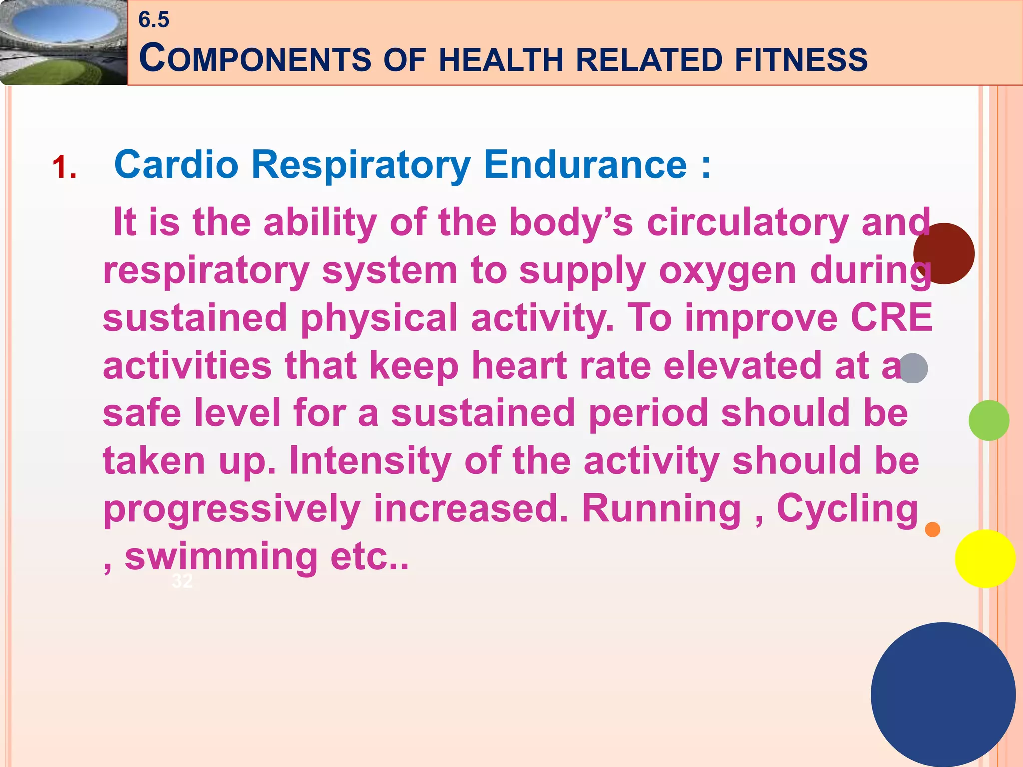 32
1. Cardio Respiratory Endurance :
It is the ability of the body’s circulatory and
respiratory system to supply oxygen during
sustained physical activity. To improve CRE
activities that keep heart rate elevated at a
safe level for a sustained period should be
taken up. Intensity of the activity should be
progressively increased. Running , Cycling
, swimming etc..
6.5
COMPONENTS OF HEALTH RELATED FITNESS
 