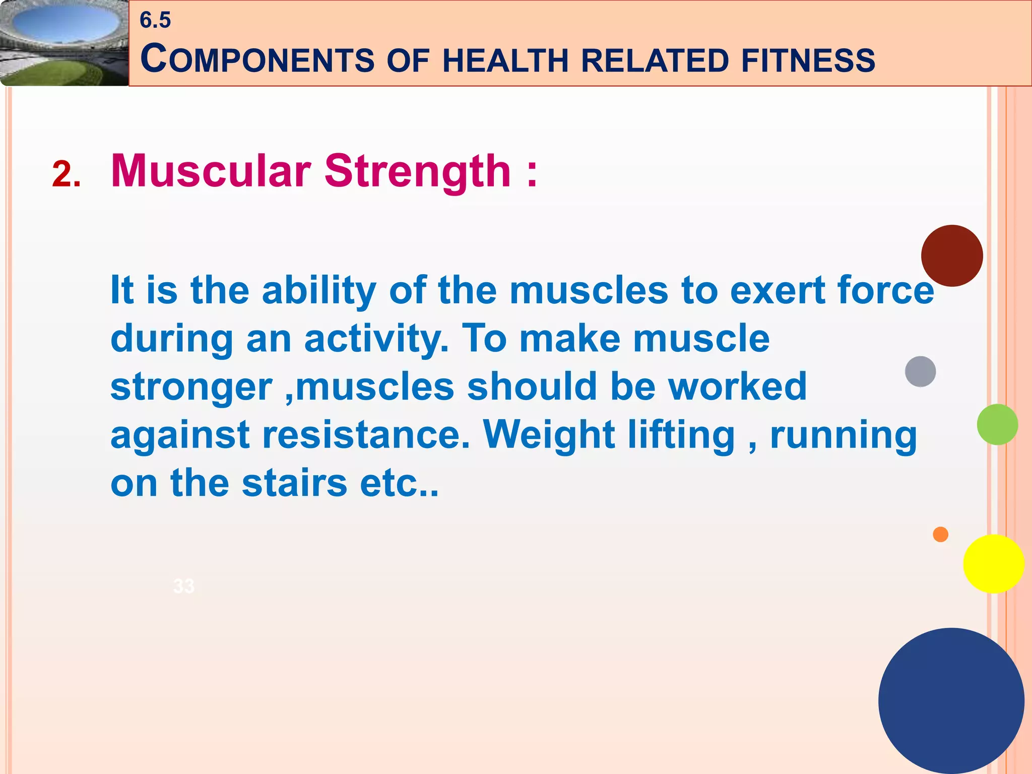 33
2. Muscular Strength :
It is the ability of the muscles to exert force
during an activity. To make muscle
stronger ,muscles should be worked
against resistance. Weight lifting , running
on the stairs etc..
6.5
COMPONENTS OF HEALTH RELATED FITNESS
 
