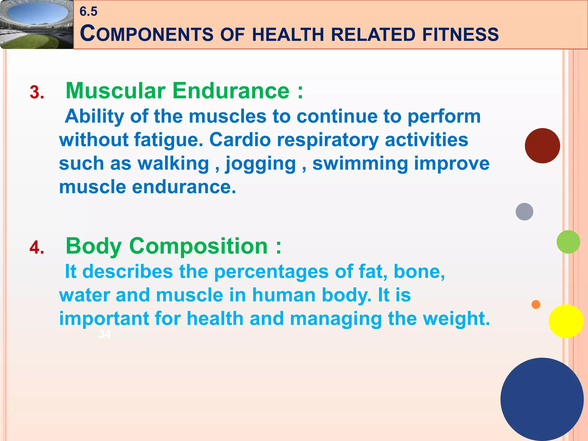 34
3. Muscular Endurance :
Ability of the muscles to continue to perform
without fatigue. Cardio respiratory activities
such as walking , jogging , swimming improve
muscle endurance.
4. Body Composition :
It describes the percentages of fat, bone,
water and muscle in human body. It is
important for health and managing the weight.
6.5
COMPONENTS OF HEALTH RELATED FITNESS
 