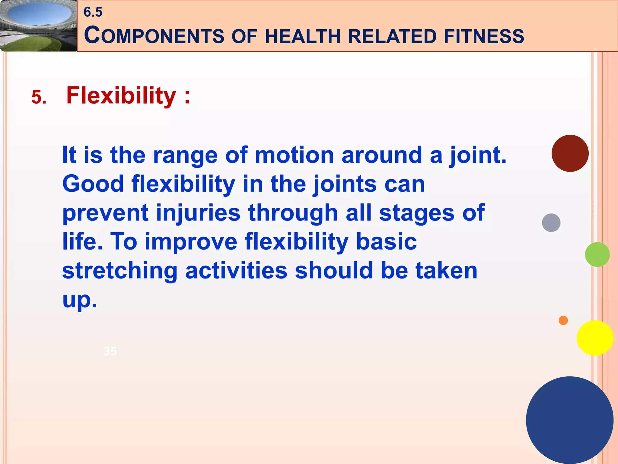 35
5. Flexibility :
It is the range of motion around a joint.
Good flexibility in the joints can
prevent injuries through all stages of
life. To improve flexibility basic
stretching activities should be taken
up.
6.5
COMPONENTS OF HEALTH RELATED FITNESS
 