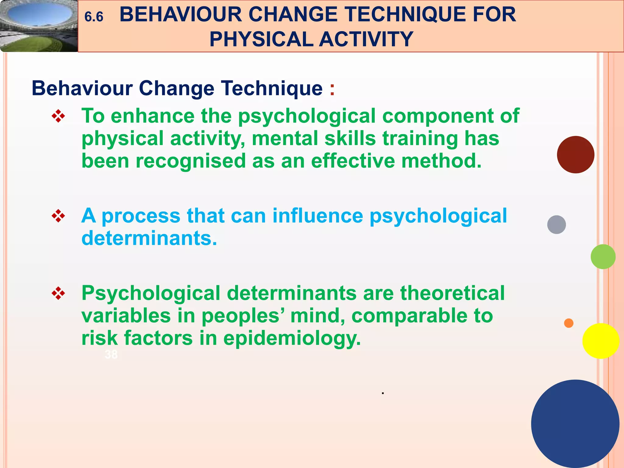 38
Behaviour Change Technique :
 To enhance the psychological component of
physical activity, mental skills training has
been recognised as an effective method.
 A process that can influence psychological
determinants.
 Psychological determinants are theoretical
variables in peoples’ mind, comparable to
risk factors in epidemiology.
.
6.6 BEHAVIOUR CHANGE TECHNIQUE FOR
PHYSICAL ACTIVITY
 
