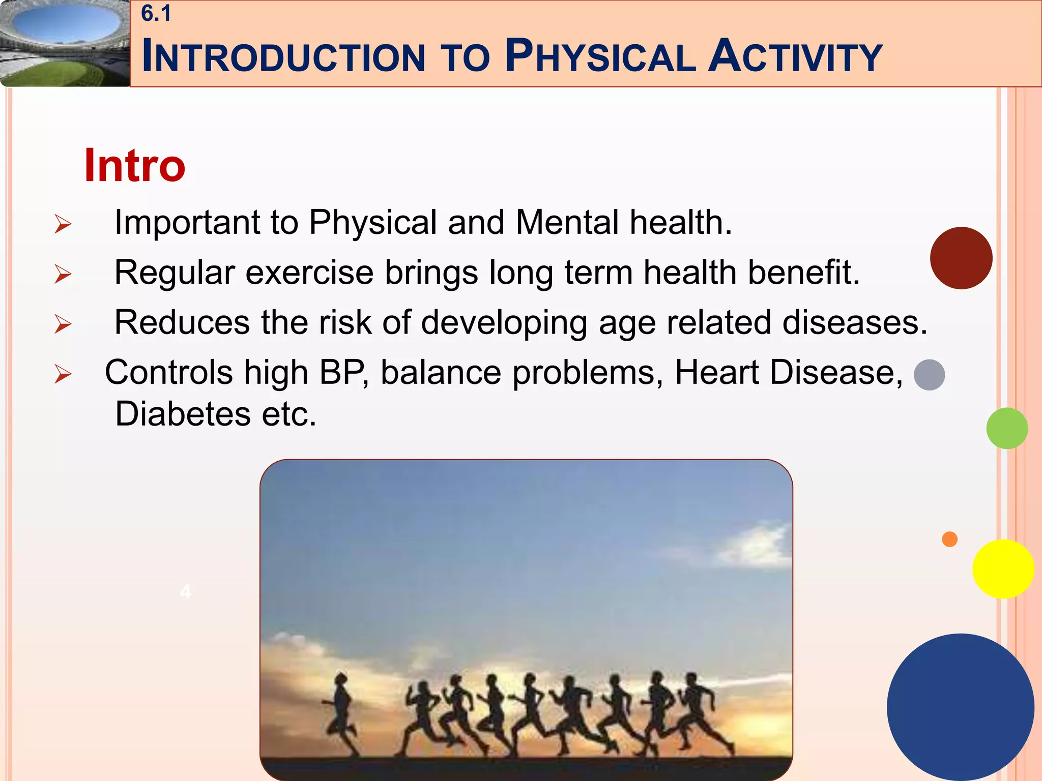 4
Intro
 Important to Physical and Mental health.
 Regular exercise brings long term health benefit.
 Reduces the risk of developing age related diseases.
 Controls high BP, balance problems, Heart Disease,
Diabetes etc.
6.1
INTRODUCTION TO PHYSICAL ACTIVITY
 
