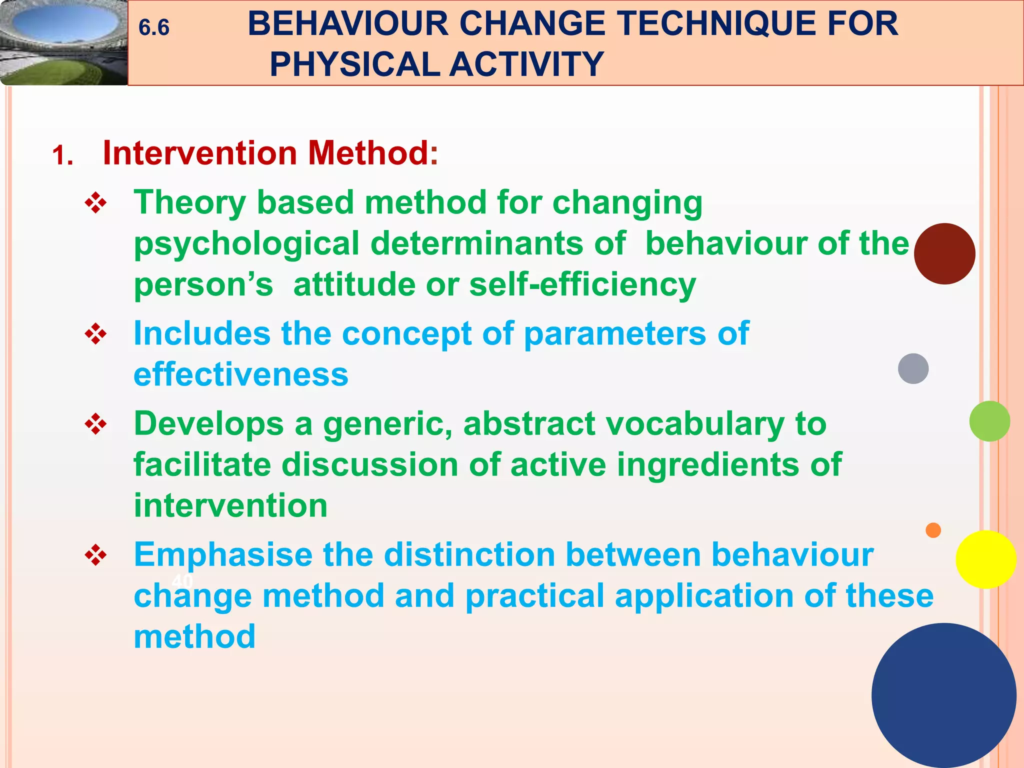 40
1. Intervention Method:
 Theory based method for changing
psychological determinants of behaviour of the
person’s attitude or self-efficiency
 Includes the concept of parameters of
effectiveness
 Develops a generic, abstract vocabulary to
facilitate discussion of active ingredients of
intervention
 Emphasise the distinction between behaviour
change method and practical application of these
method
6.6 BEHAVIOUR CHANGE TECHNIQUE FOR
PHYSICAL ACTIVITY
 