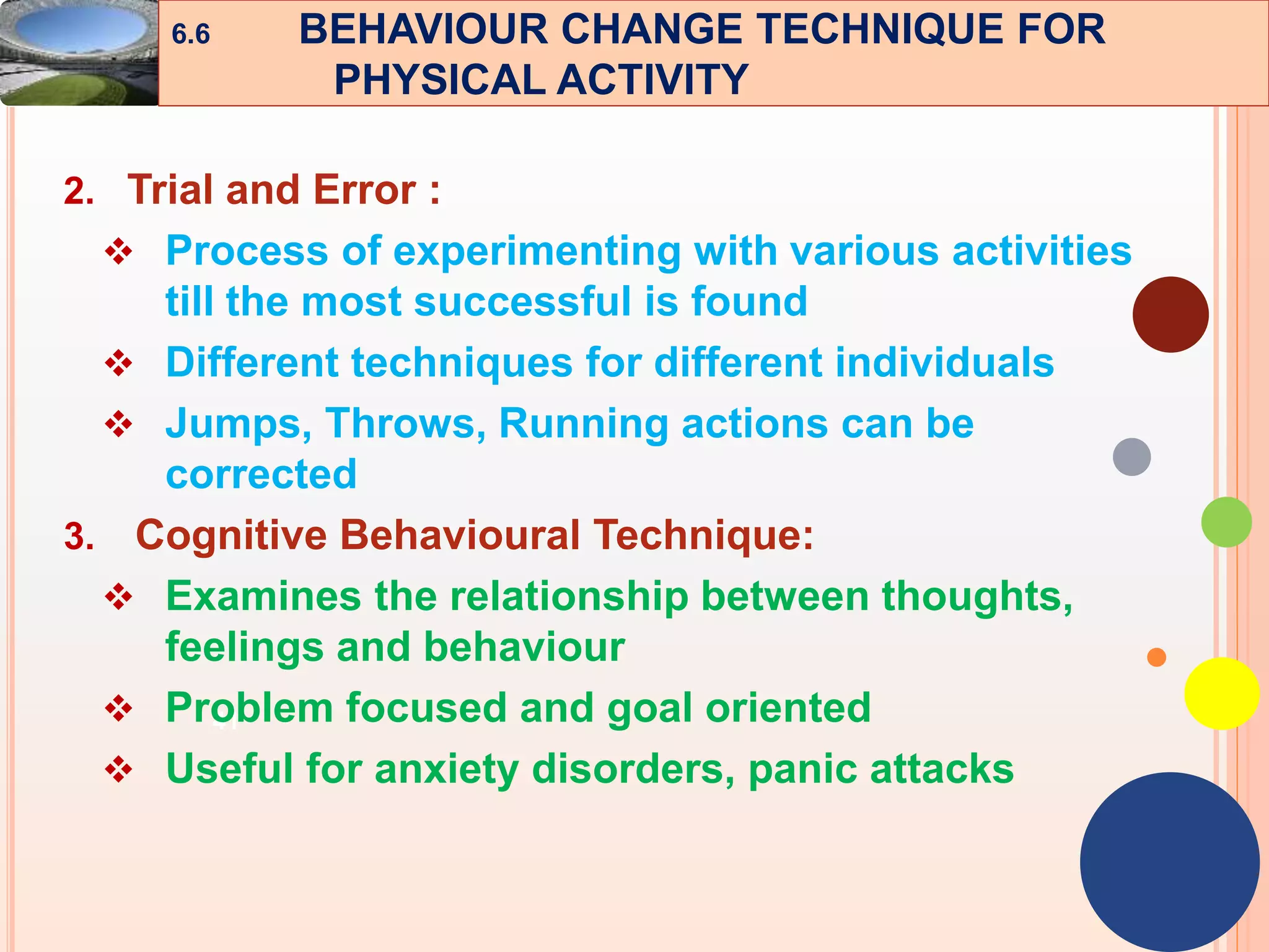 41
2. Trial and Error :
 Process of experimenting with various activities
till the most successful is found
 Different techniques for different individuals
 Jumps, Throws, Running actions can be
corrected
3. Cognitive Behavioural Technique:
 Examines the relationship between thoughts,
feelings and behaviour
 Problem focused and goal oriented
 Useful for anxiety disorders, panic attacks
6.6 BEHAVIOUR CHANGE TECHNIQUE FOR
PHYSICAL ACTIVITY
 