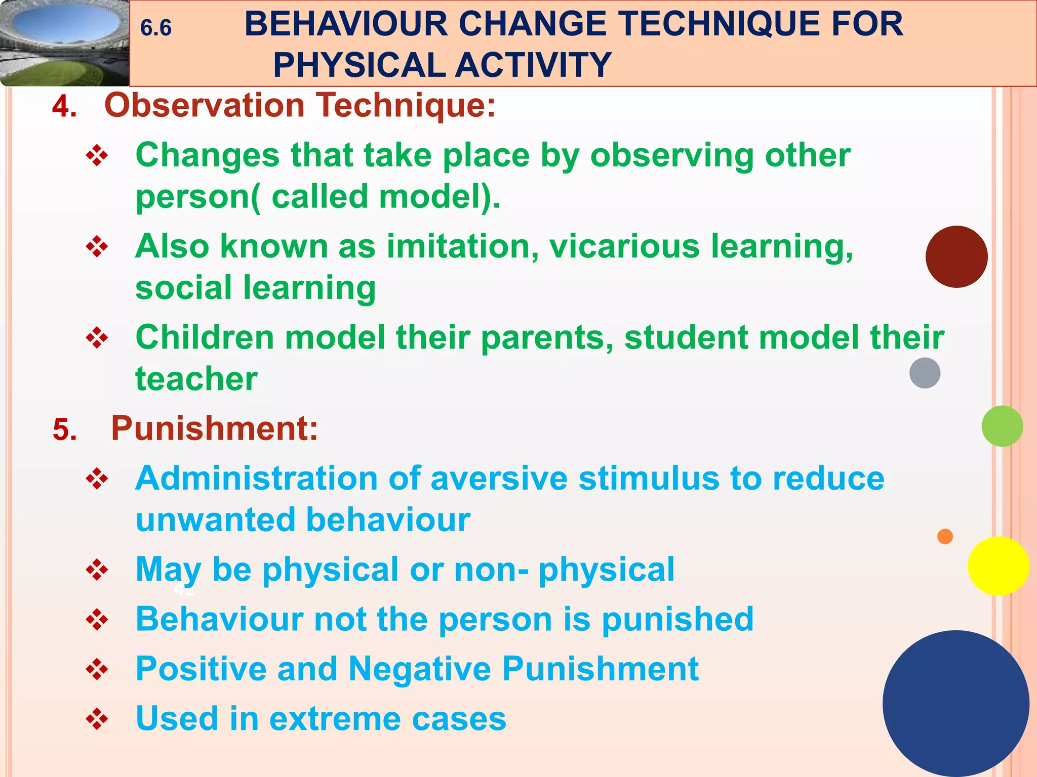 42
4. Observation Technique:
 Changes that take place by observing other
person( called model).
 Also known as imitation, vicarious learning,
social learning
 Children model their parents, student model their
teacher
5. Punishment:
 Administration of aversive stimulus to reduce
unwanted behaviour
 May be physical or non- physical
 Behaviour not the person is punished
 Positive and Negative Punishment
 Used in extreme cases
6.6 BEHAVIOUR CHANGE TECHNIQUE FOR
PHYSICAL ACTIVITY
 