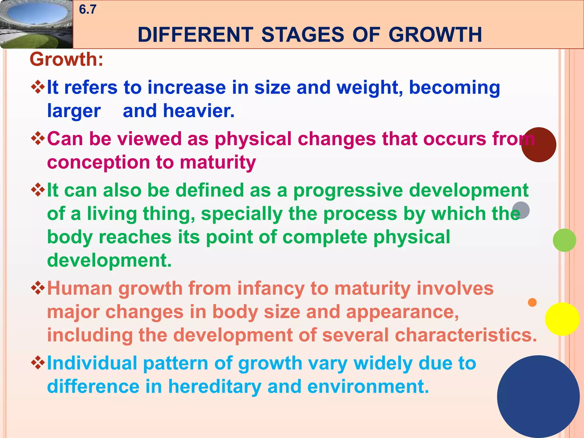 43
Growth:
It refers to increase in size and weight, becoming
larger and heavier.
Can be viewed as physical changes that occurs from
conception to maturity
It can also be defined as a progressive development
of a living thing, specially the process by which the
body reaches its point of complete physical
development.
Human growth from infancy to maturity involves
major changes in body size and appearance,
including the development of several characteristics.
Individual pattern of growth vary widely due to
difference in hereditary and environment.
6.7
DIFFERENT STAGES OF GROWTH
 