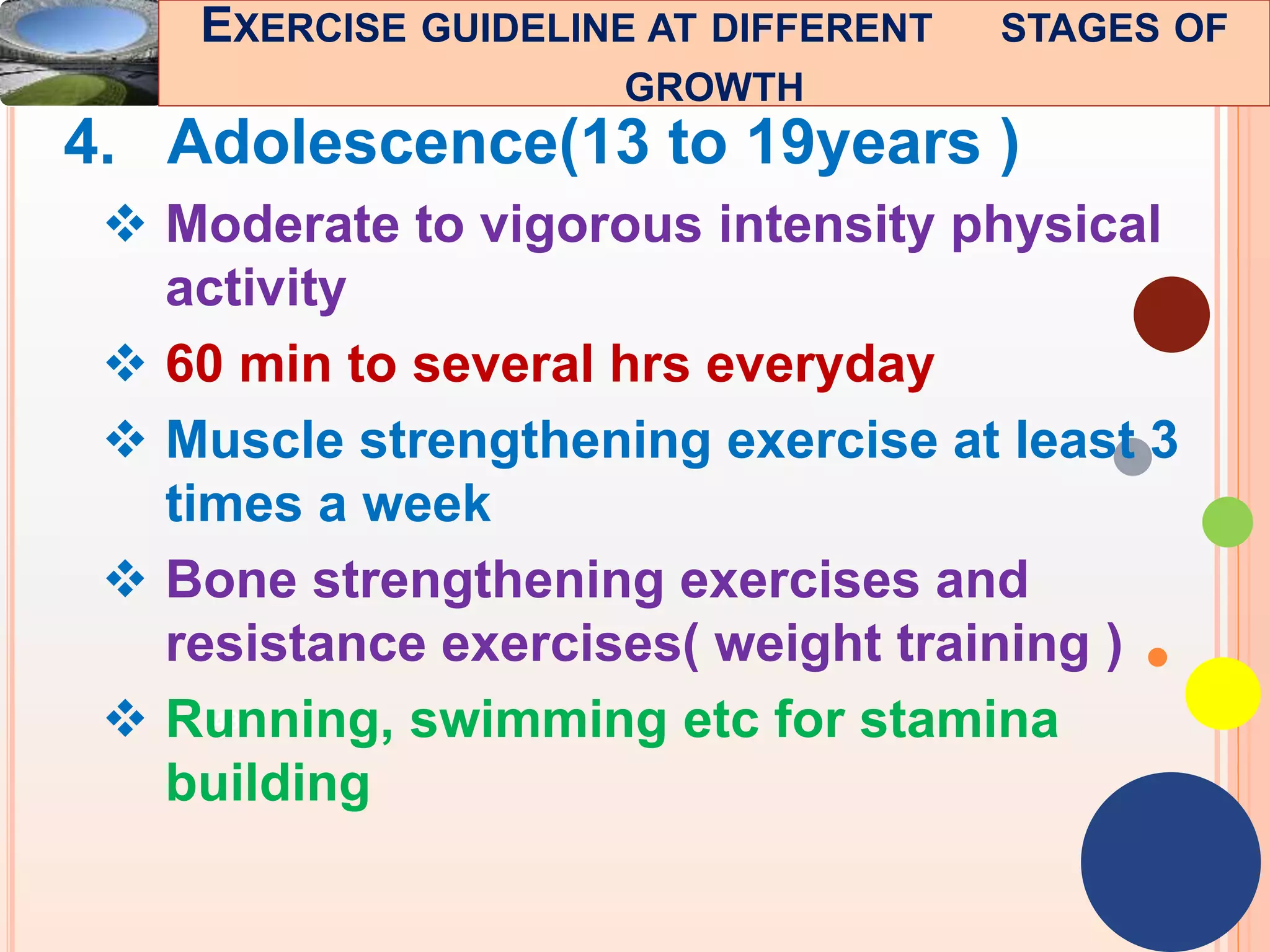 48
4. Adolescence(13 to 19years )
 Moderate to vigorous intensity physical
activity
 60 min to several hrs everyday
 Muscle strengthening exercise at least 3
times a week
 Bone strengthening exercises and
resistance exercises( weight training )
 Running, swimming etc for stamina
building
EXERCISE GUIDELINE AT DIFFERENT STAGES OF
GROWTH
 