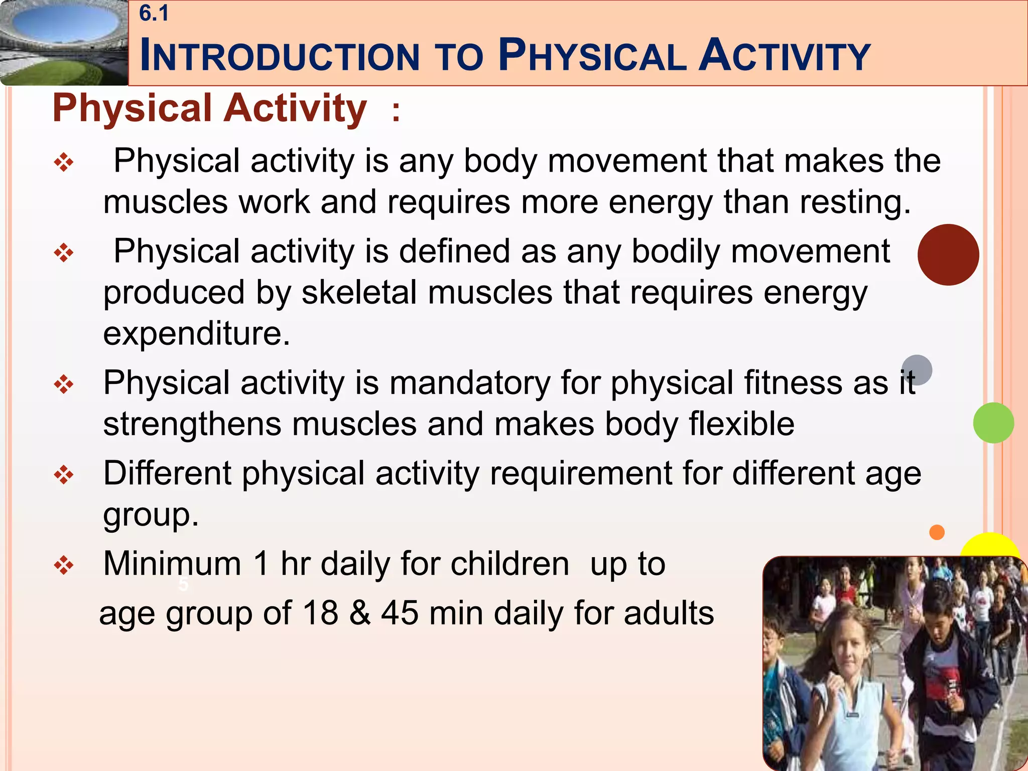5
Physical Activity :
 Physical activity is any body movement that makes the
muscles work and requires more energy than resting.
 Physical activity is defined as any bodily movement
produced by skeletal muscles that requires energy
expenditure.
 Physical activity is mandatory for physical fitness as it
strengthens muscles and makes body flexible
 Different physical activity requirement for different age
group.
 Minimum 1 hr daily for children up to
age group of 18 & 45 min daily for adults
6.1
INTRODUCTION TO PHYSICAL ACTIVITY
 