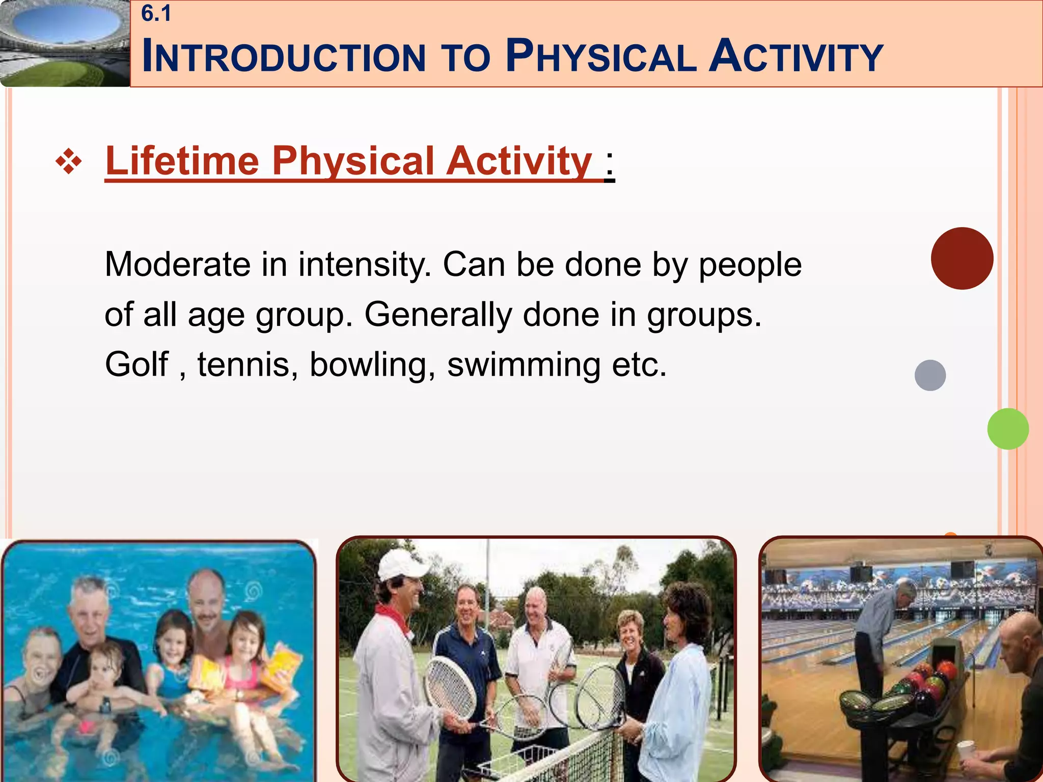 8
 Lifetime Physical Activity :
Moderate in intensity. Can be done by people
of all age group. Generally done in groups.
Golf , tennis, bowling, swimming etc.
6.1
INTRODUCTION TO PHYSICAL ACTIVITY
 
