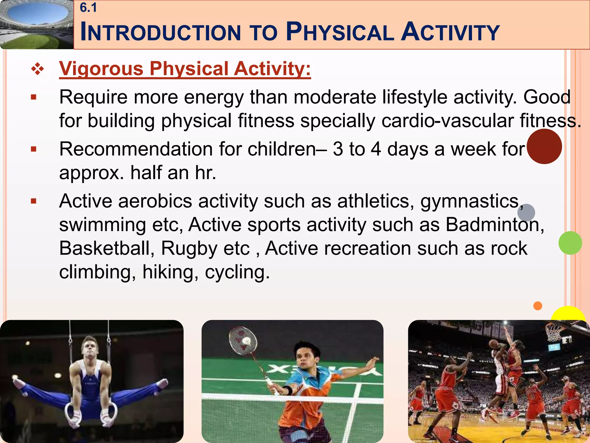 9
 Vigorous Physical Activity:
 Require more energy than moderate lifestyle activity. Good
for building physical fitness specially cardio-vascular fitness.
 Recommendation for children– 3 to 4 days a week for
approx. half an hr.
 Active aerobics activity such as athletics, gymnastics,
swimming etc, Active sports activity such as Badminton,
Basketball, Rugby etc , Active recreation such as rock
climbing, hiking, cycling.
6.1
INTRODUCTION TO PHYSICAL ACTIVITY
 